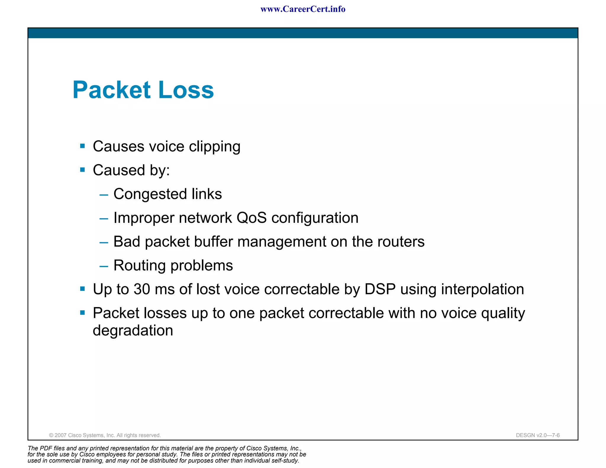 www.CareerCert.info




                 Packet Loss

                          Causes voice clipping
                          Caused by:
                             – Congested links
                             – Improper network QoS configuration
                             – Bad packet buffer management on the routers
                             – Routing problems
                          Up to 30 ms of lost voice correctable by DSP using interpolation
                          Packet losses up to one packet correctable with no voice quality
                          degradation




        © 2007 Cisco Systems, Inc. All rights reserved.                                                     DESGN v2.0—7-6

The PDF files and any printed representation for this material are the property of Cisco Systems, Inc.,
for the sole use by Cisco employees for personal study. The files or printed representations may not be
used in commercial training, and may not be distributed for purposes other than individual self-study.
 