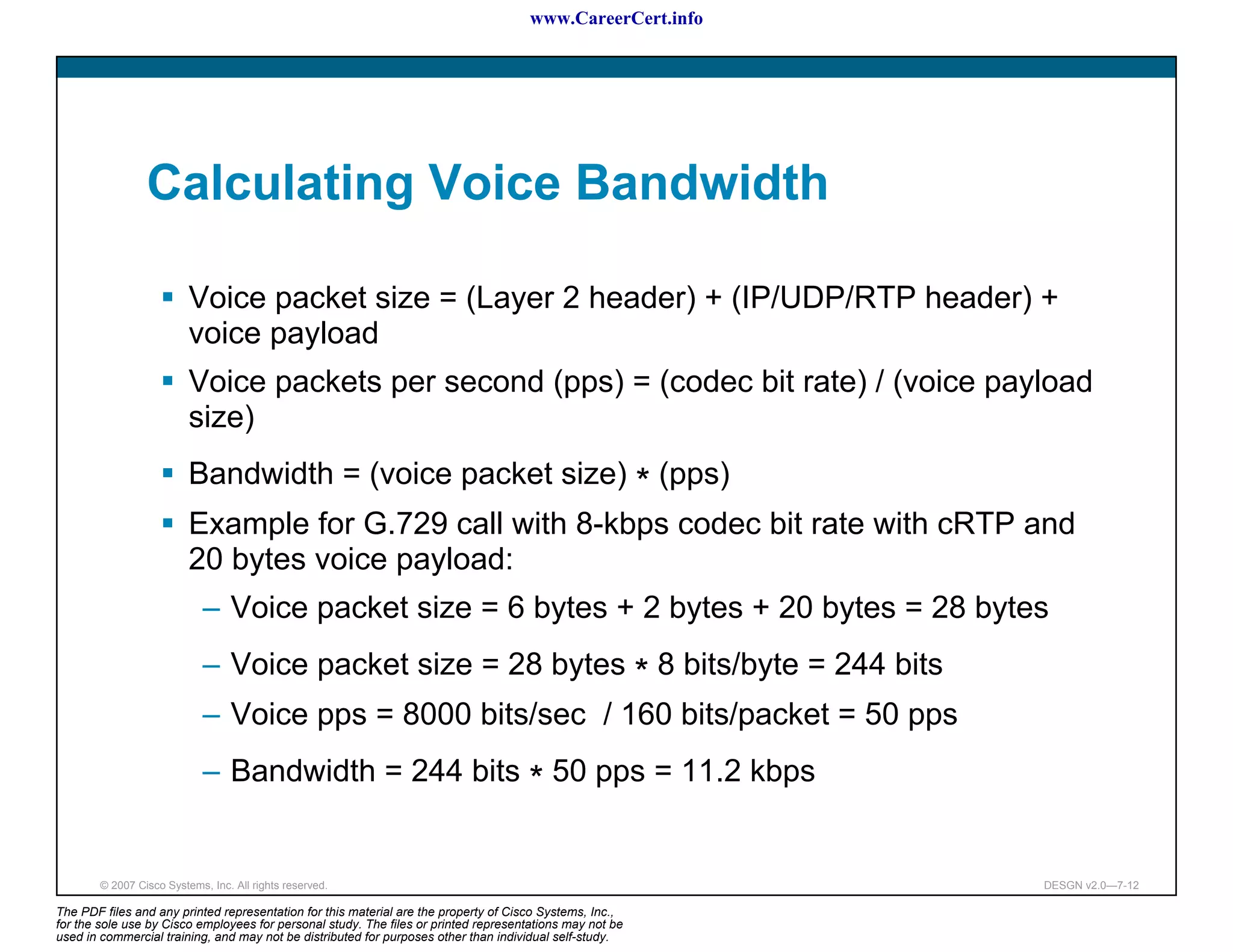 www.CareerCert.info




                 Calculating Voice Bandwidth

                          Voice packet size = (Layer 2 header) + (IP/UDP/RTP header) +
                          voice payload
                          Voice packets per second (pps) = (codec bit rate) / (voice payload
                          size)
                          Bandwidth = (voice packet size) * (pps)
                          Example for G.729 call with 8-kbps codec bit rate with cRTP and
                          20 bytes voice payload:
                             – Voice packet size = 6 bytes + 2 bytes + 20 bytes = 28 bytes
                             – Voice packet size = 28 bytes * 8 bits/byte = 244 bits
                             – Voice pps = 8000 bits/sec / 160 bits/packet = 50 pps
                             – Bandwidth = 244 bits * 50 pps = 11.2 kbps


        © 2007 Cisco Systems, Inc. All rights reserved.                                                     DESGN v2.0—7-12

The PDF files and any printed representation for this material are the property of Cisco Systems, Inc.,
for the sole use by Cisco employees for personal study. The files or printed representations may not be
used in commercial training, and may not be distributed for purposes other than individual self-study.
 