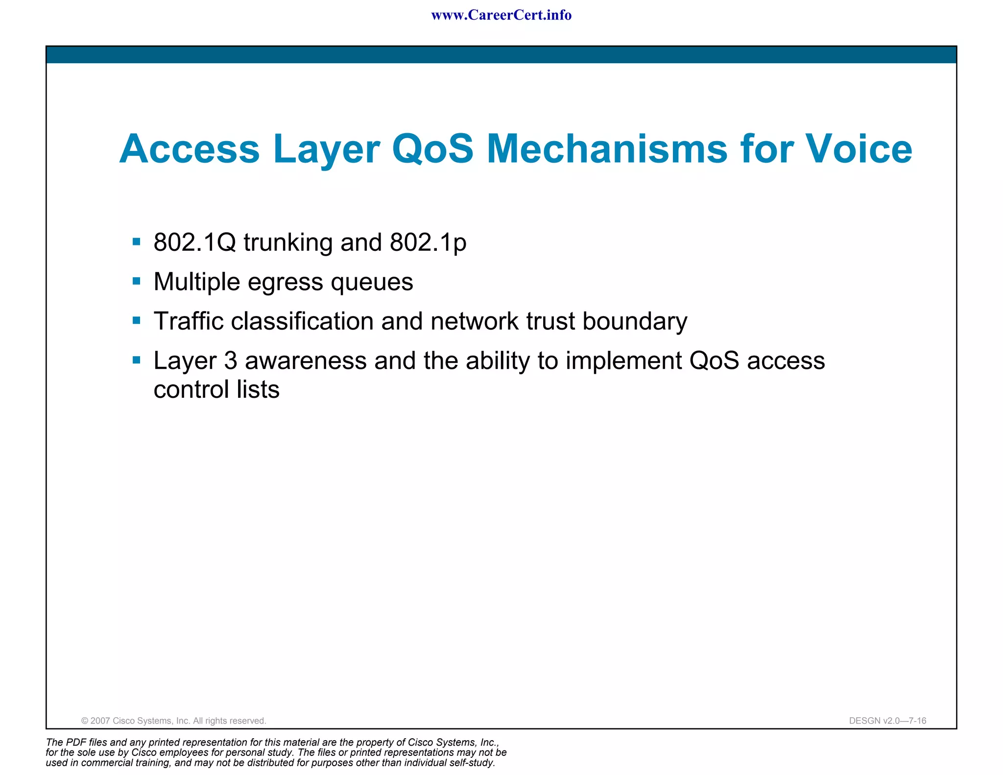 www.CareerCert.info




                 Access Layer QoS Mechanisms for Voice

                          802.1Q trunking and 802.1p
                          Multiple egress queues
                          Traffic classification and network trust boundary
                          Layer 3 awareness and the ability to implement QoS access
                          control lists




        © 2007 Cisco Systems, Inc. All rights reserved.                                                     DESGN v2.0—7-16

The PDF files and any printed representation for this material are the property of Cisco Systems, Inc.,
for the sole use by Cisco employees for personal study. The files or printed representations may not be
used in commercial training, and may not be distributed for purposes other than individual self-study.
 