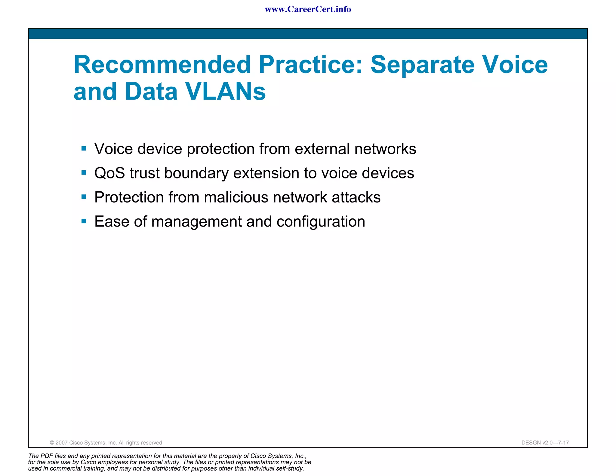 www.CareerCert.info




                 Recommended Practice: Separate Voice
                 and Data VLANs

                          Voice device protection from external networks
                          QoS trust boundary extension to voice devices
                          Protection from malicious network attacks
                          Ease of management and configuration




        © 2007 Cisco Systems, Inc. All rights reserved.                                                     DESGN v2.0—7-17

The PDF files and any printed representation for this material are the property of Cisco Systems, Inc.,
for the sole use by Cisco employees for personal study. The files or printed representations may not be
used in commercial training, and may not be distributed for purposes other than individual self-study.
 