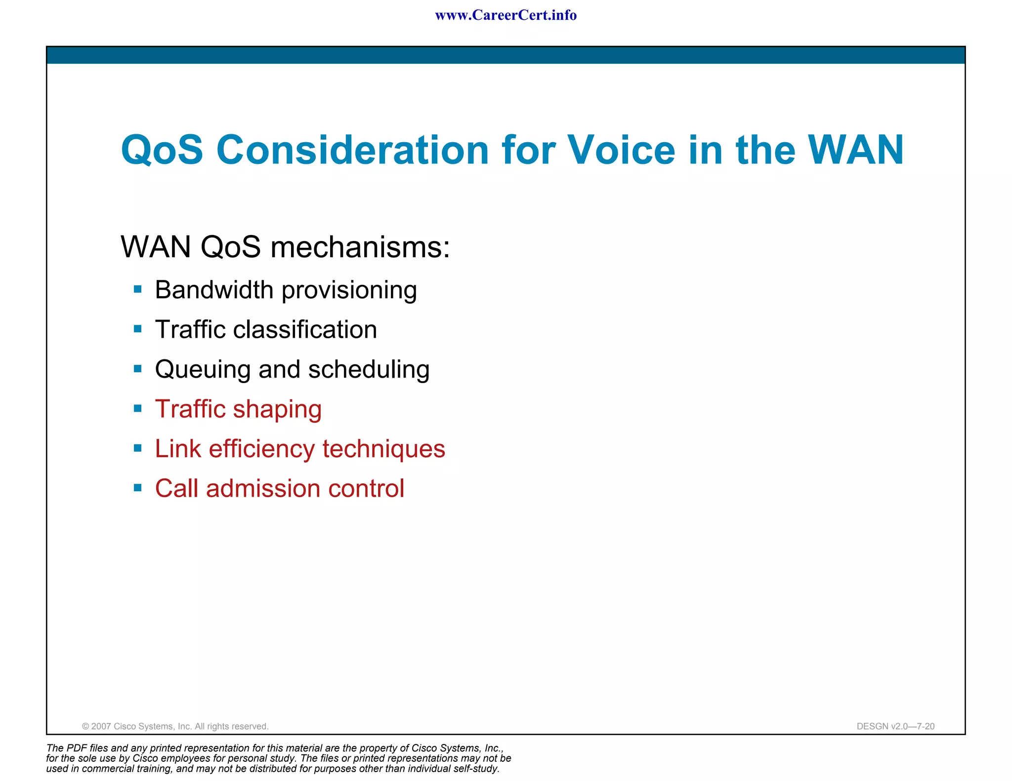 www.CareerCert.info




                 QoS Consideration for Voice in the WAN

                 WAN QoS mechanisms:
                          Bandwidth provisioning
                          Traffic classification
                          Queuing and scheduling
                          Traffic shaping
                          Link efficiency techniques
                          Call admission control




        © 2007 Cisco Systems, Inc. All rights reserved.                                                     DESGN v2.0—7-20

The PDF files and any printed representation for this material are the property of Cisco Systems, Inc.,
for the sole use by Cisco employees for personal study. The files or printed representations may not be
used in commercial training, and may not be distributed for purposes other than individual self-study.
 