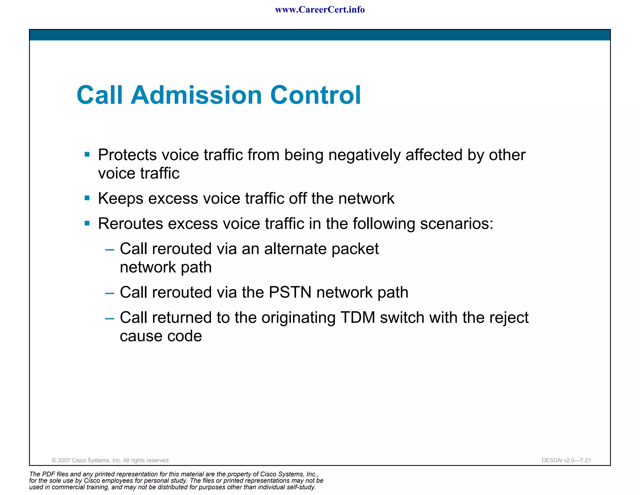 www.CareerCert.info




                 Call Admission Control

                          Protects voice traffic from being negatively affected by other
                          voice traffic
                          Keeps excess voice traffic off the network
                          Reroutes excess voice traffic in the following scenarios:
                             – Call rerouted via an alternate packet
                               network path
                             – Call rerouted via the PSTN network path
                             – Call returned to the originating TDM switch with the reject
                               cause code




        © 2007 Cisco Systems, Inc. All rights reserved.                                                     DESGN v2.0—7-21

The PDF files and any printed representation for this material are the property of Cisco Systems, Inc.,
for the sole use by Cisco employees for personal study. The files or printed representations may not be
used in commercial training, and may not be distributed for purposes other than individual self-study.
 