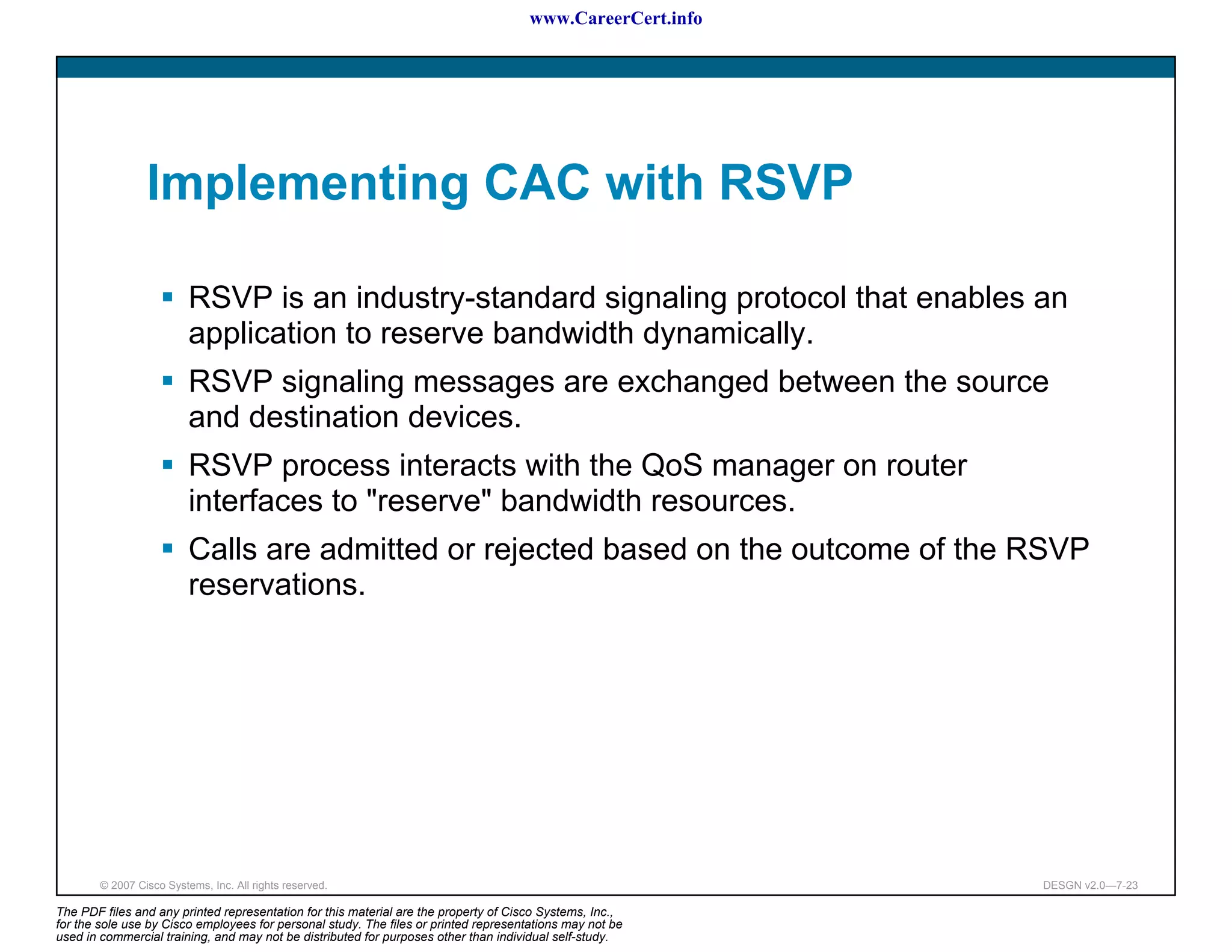 www.CareerCert.info




                 Implementing CAC with RSVP

                          RSVP is an industry-standard signaling protocol that enables an
                          application to reserve bandwidth dynamically.
                          RSVP signaling messages are exchanged between the source
                          and destination devices.
                          RSVP process interacts with the QoS manager on router
                          interfaces to "reserve" bandwidth resources.
                          Calls are admitted or rejected based on the outcome of the RSVP
                          reservations.




        © 2007 Cisco Systems, Inc. All rights reserved.                                                     DESGN v2.0—7-23

The PDF files and any printed representation for this material are the property of Cisco Systems, Inc.,
for the sole use by Cisco employees for personal study. The files or printed representations may not be
used in commercial training, and may not be distributed for purposes other than individual self-study.
 