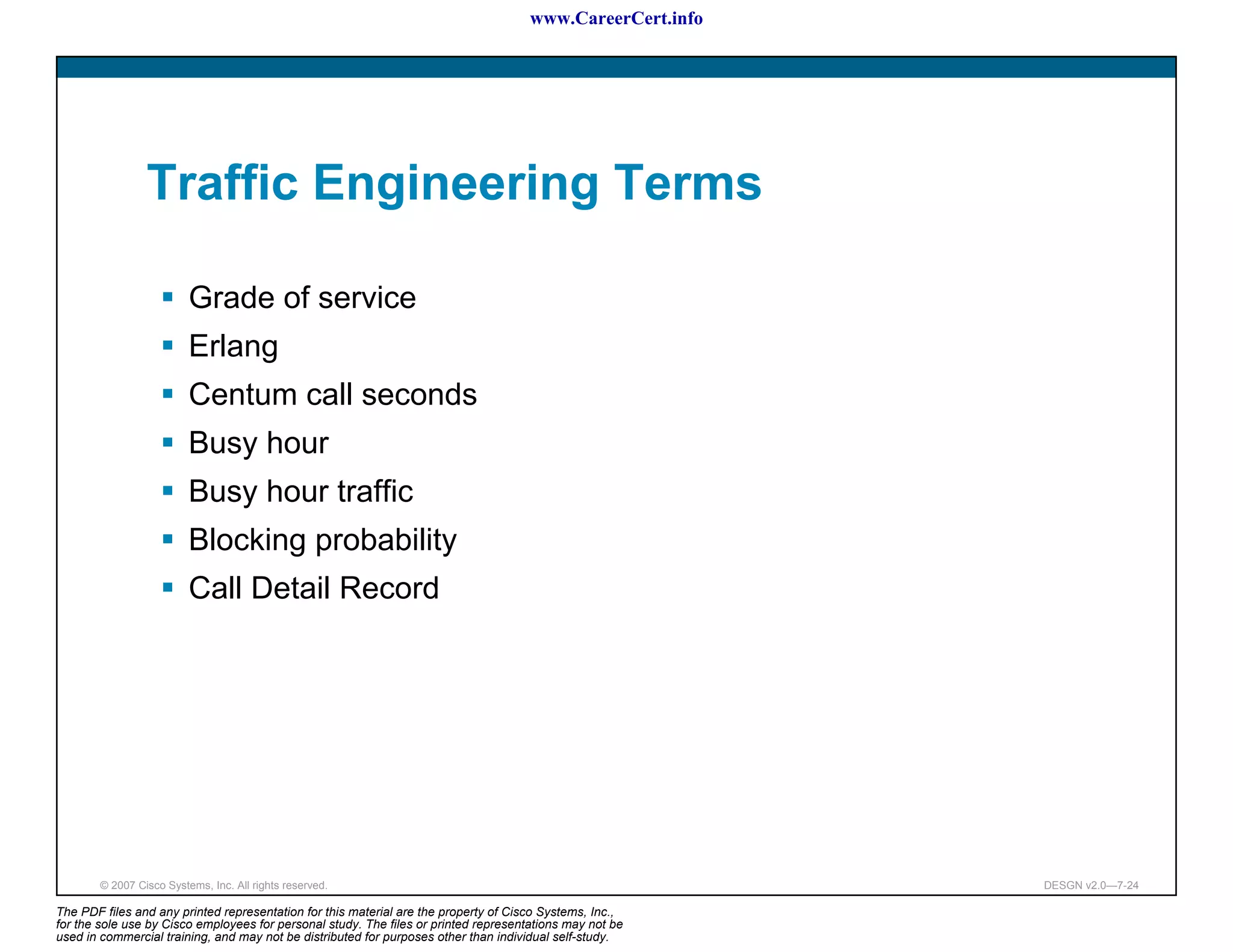 www.CareerCert.info




                 Traffic Engineering Terms

                          Grade of service
                          Erlang
                          Centum call seconds
                          Busy hour
                          Busy hour traffic
                          Blocking probability
                          Call Detail Record




        © 2007 Cisco Systems, Inc. All rights reserved.                                                     DESGN v2.0—7-24

The PDF files and any printed representation for this material are the property of Cisco Systems, Inc.,
for the sole use by Cisco employees for personal study. The files or printed representations may not be
used in commercial training, and may not be distributed for purposes other than individual self-study.
 
