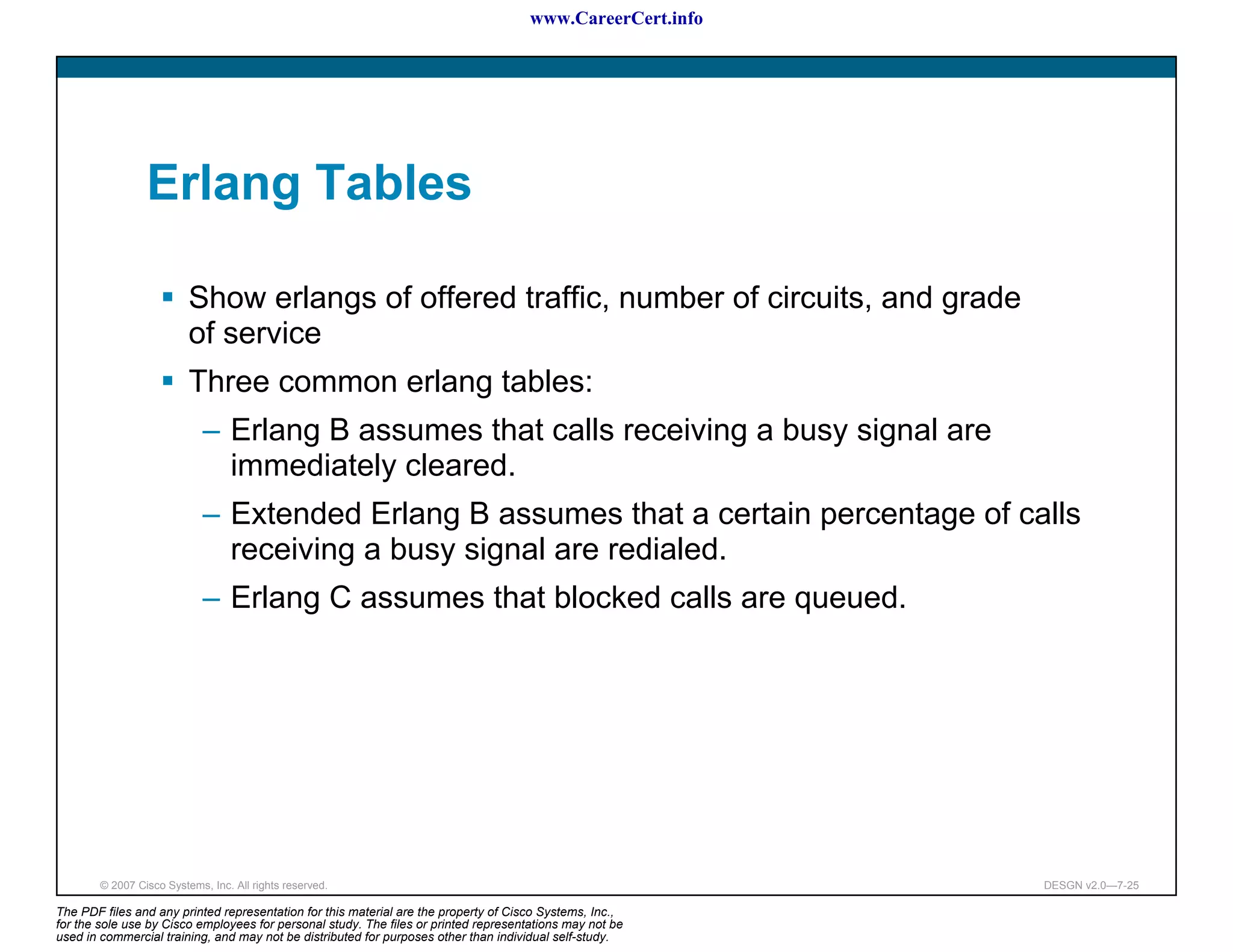 www.CareerCert.info




                 Erlang Tables

                          Show erlangs of offered traffic, number of circuits, and grade
                          of service
                          Three common erlang tables:
                             – Erlang B assumes that calls receiving a busy signal are
                               immediately cleared.
                             – Extended Erlang B assumes that a certain percentage of calls
                               receiving a busy signal are redialed.
                             – Erlang C assumes that blocked calls are queued.




        © 2007 Cisco Systems, Inc. All rights reserved.                                                     DESGN v2.0—7-25

The PDF files and any printed representation for this material are the property of Cisco Systems, Inc.,
for the sole use by Cisco employees for personal study. The files or printed representations may not be
used in commercial training, and may not be distributed for purposes other than individual self-study.
 