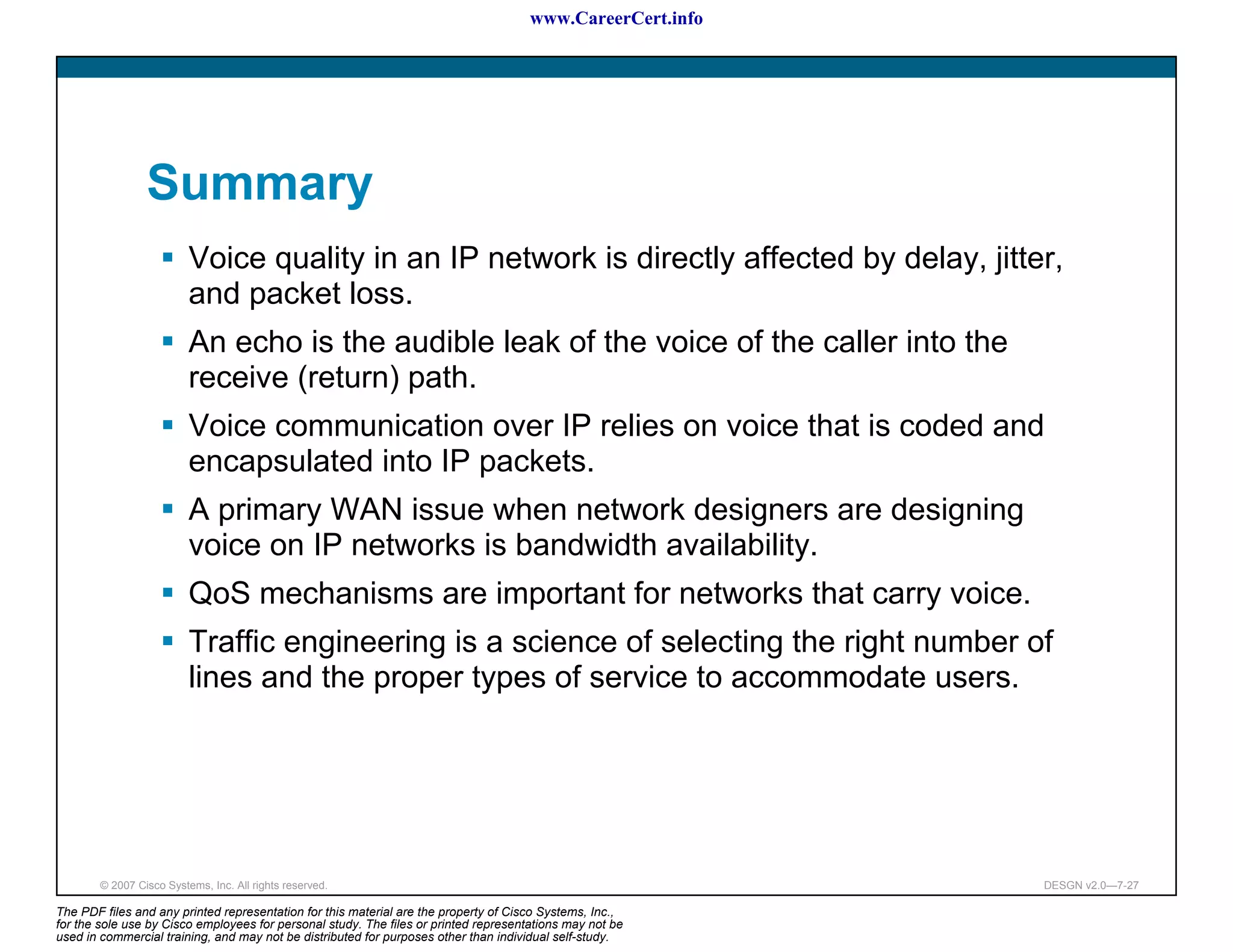 www.CareerCert.info




                 Summary
                          Voice quality in an IP network is directly affected by delay, jitter,
                          and packet loss.
                          An echo is the audible leak of the voice of the caller into the
                          receive (return) path.
                          Voice communication over IP relies on voice that is coded and
                          encapsulated into IP packets.
                          A primary WAN issue when network designers are designing
                          voice on IP networks is bandwidth availability.
                          QoS mechanisms are important for networks that carry voice.
                          Traffic engineering is a science of selecting the right number of
                          lines and the proper types of service to accommodate users.




        © 2007 Cisco Systems, Inc. All rights reserved.                                                     DESGN v2.0—7-27

The PDF files and any printed representation for this material are the property of Cisco Systems, Inc.,
for the sole use by Cisco employees for personal study. The files or printed representations may not be
used in commercial training, and may not be distributed for purposes other than individual self-study.
 
