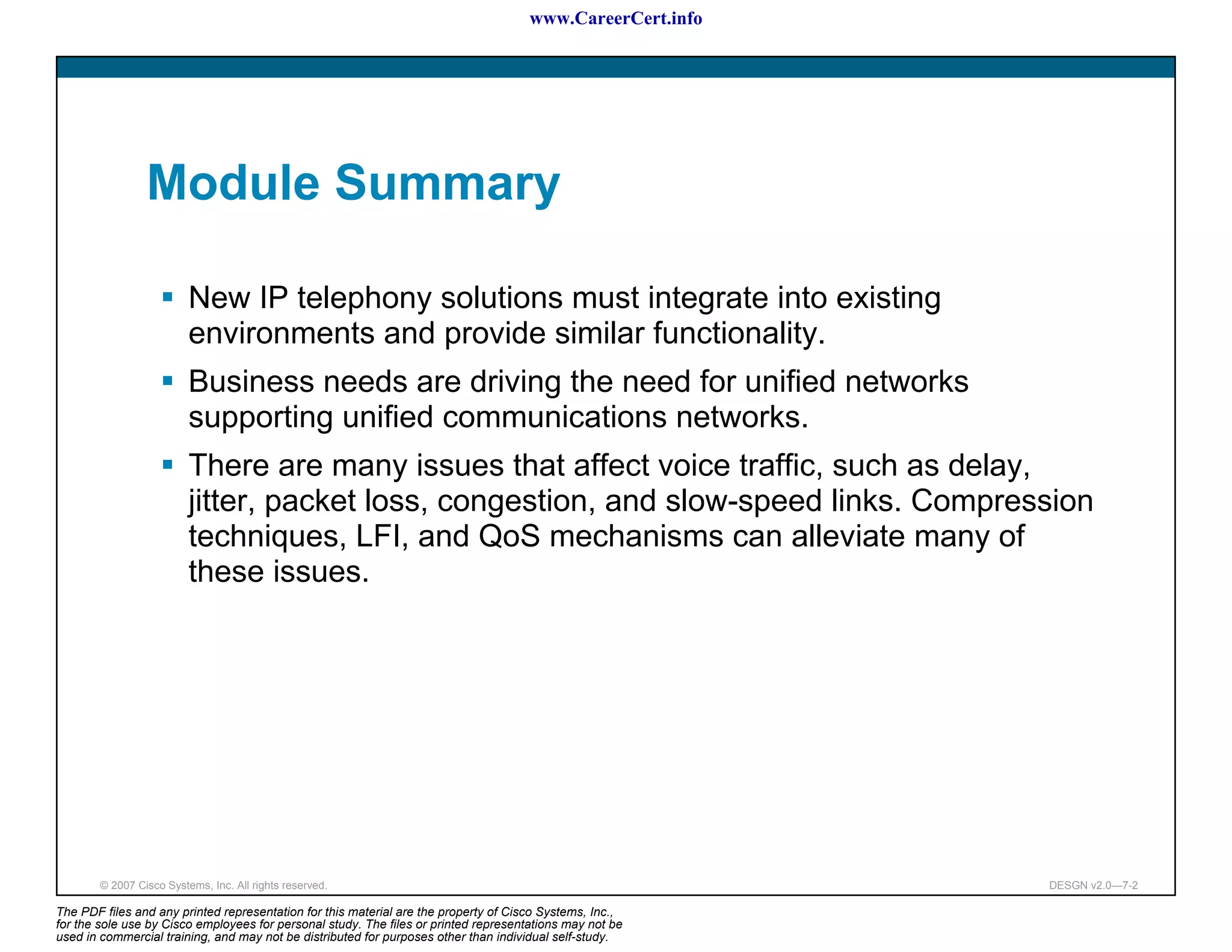 www.CareerCert.info




                 Module Summary

                          New IP telephony solutions must integrate into existing
                          environments and provide similar functionality.
                          Business needs are driving the need for unified networks
                          supporting unified communications networks.
                          There are many issues that affect voice traffic, such as delay,
                          jitter, packet loss, congestion, and slow-speed links. Compression
                          techniques, LFI, and QoS mechanisms can alleviate many of
                          these issues.




        © 2007 Cisco Systems, Inc. All rights reserved.                                                     DESGN v2.0—7-2

The PDF files and any printed representation for this material are the property of Cisco Systems, Inc.,
for the sole use by Cisco employees for personal study. The files or printed representations may not be
used in commercial training, and may not be distributed for purposes other than individual self-study.
 