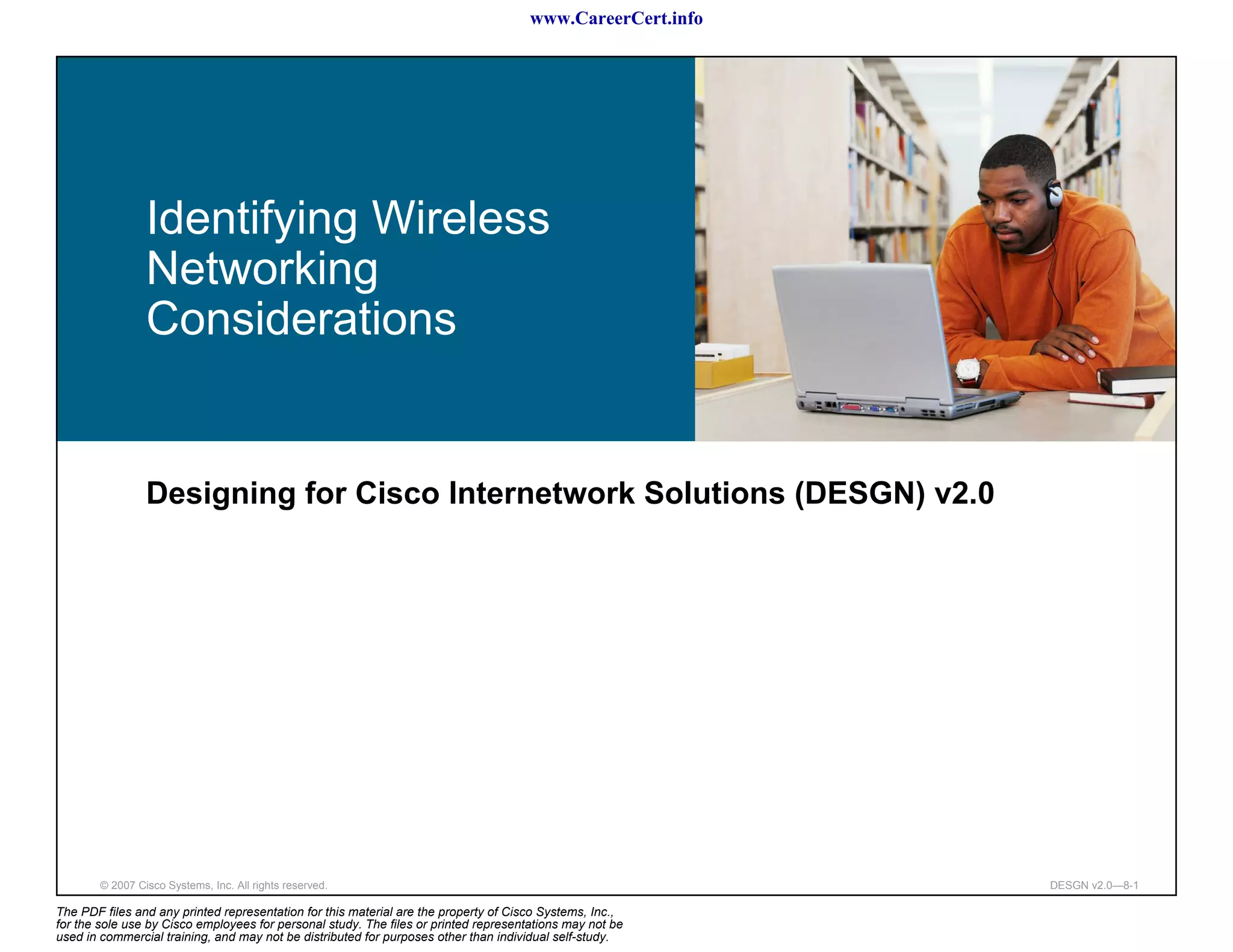 www.CareerCert.info




                 Identifying Wireless
                 Networking
                 Considerations


                 Designing for Cisco Internetwork Solutions (DESGN) v2.0




        © 2007 Cisco Systems, Inc. All rights reserved.                                                     DESGN v2.0—8-1

The PDF files and any printed representation for this material are the property of Cisco Systems, Inc.,
for the sole use by Cisco employees for personal study. The files or printed representations may not be
used in commercial training, and may not be distributed for purposes other than individual self-study.
 