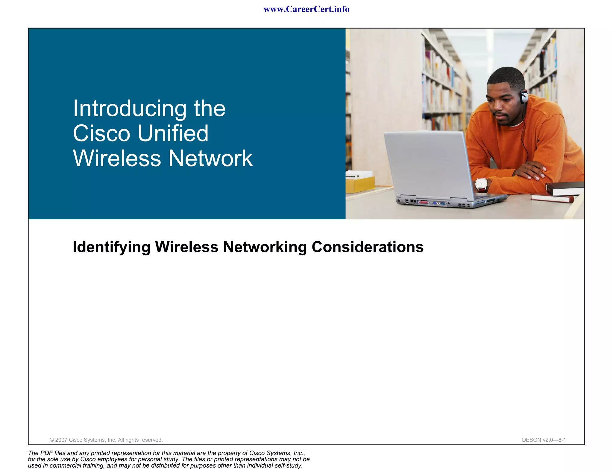 www.CareerCert.info




                 Introducing the
                 Cisco Unified
                 Wireless Network


                 Identifying Wireless Networking Considerations




        © 2007 Cisco Systems, Inc. All rights reserved.                                                     DESGN v2.0—8-1

The PDF files and any printed representation for this material are the property of Cisco Systems, Inc.,
for the sole use by Cisco employees for personal study. The files or printed representations may not be
used in commercial training, and may not be distributed for purposes other than individual self-study.
 