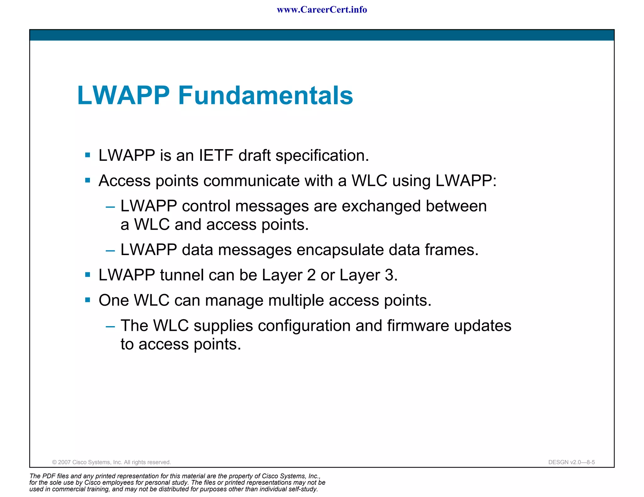 www.CareerCert.info




                 LWAPP Fundamentals

                          LWAPP is an IETF draft specification.
                          Access points communicate with a WLC using LWAPP:
                             – LWAPP control messages are exchanged between
                               a WLC and access points.
                             – LWAPP data messages encapsulate data frames.
                          LWAPP tunnel can be Layer 2 or Layer 3.
                          One WLC can manage multiple access points.
                             – The WLC supplies configuration and firmware updates
                               to access points.




        © 2007 Cisco Systems, Inc. All rights reserved.                                                     DESGN v2.0—8-5

The PDF files and any printed representation for this material are the property of Cisco Systems, Inc.,
for the sole use by Cisco employees for personal study. The files or printed representations may not be
used in commercial training, and may not be distributed for purposes other than individual self-study.
 