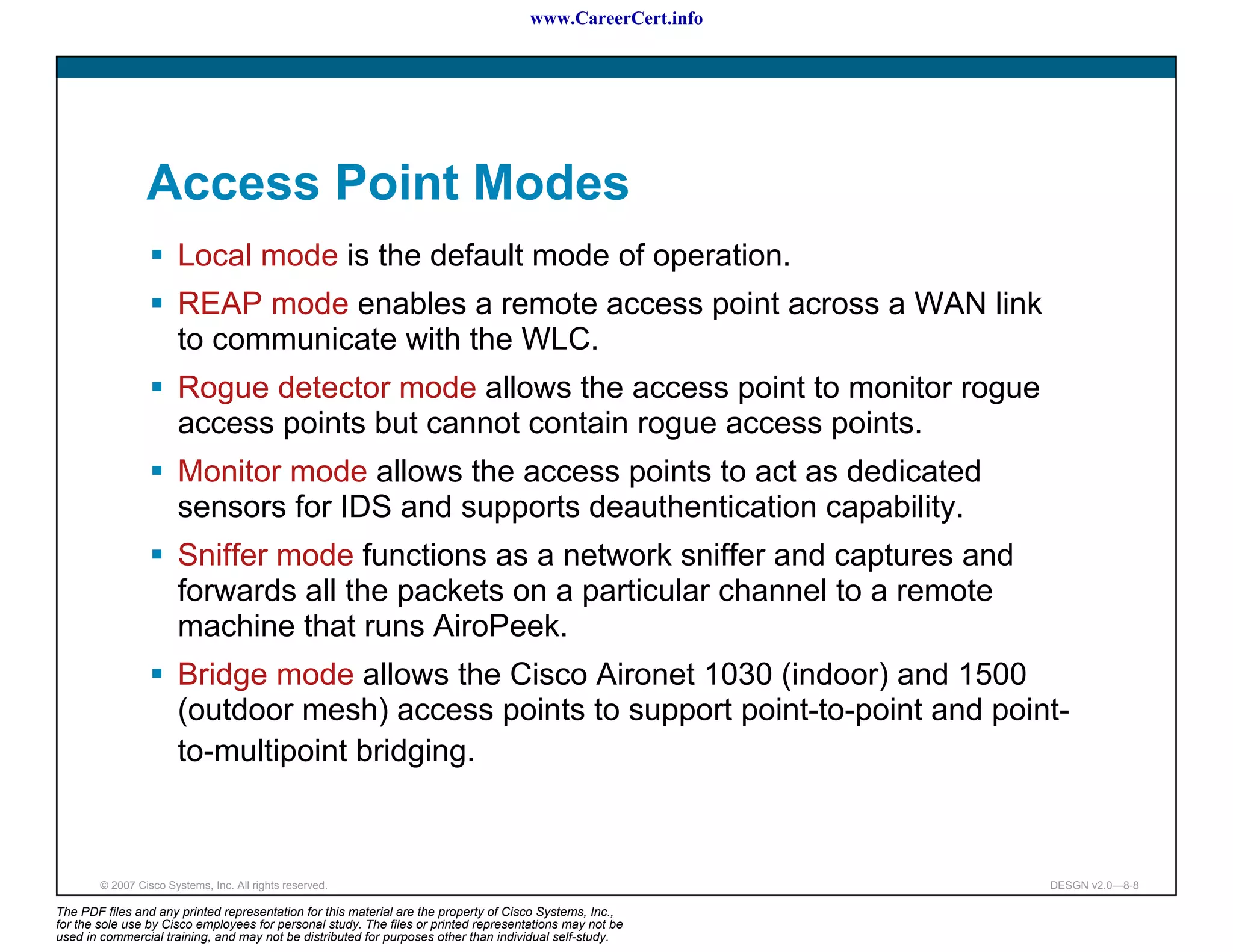 www.CareerCert.info




                 Access Point Modes
                       Local mode is the default mode of operation.
                       REAP mode enables a remote access point across a WAN link
                       to communicate with the WLC.
                       Rogue detector mode allows the access point to monitor rogue
                       access points but cannot contain rogue access points.
                       Monitor mode allows the access points to act as dedicated
                       sensors for IDS and supports deauthentication capability.
                       Sniffer mode functions as a network sniffer and captures and
                       forwards all the packets on a particular channel to a remote
                       machine that runs AiroPeek.
                       Bridge mode allows the Cisco Aironet 1030 (indoor) and 1500
                       (outdoor mesh) access points to support point-to-point and point-
                       to-multipoint bridging.



        © 2007 Cisco Systems, Inc. All rights reserved.                                                     DESGN v2.0—8-8

The PDF files and any printed representation for this material are the property of Cisco Systems, Inc.,
for the sole use by Cisco employees for personal study. The files or printed representations may not be
used in commercial training, and may not be distributed for purposes other than individual self-study.
 
