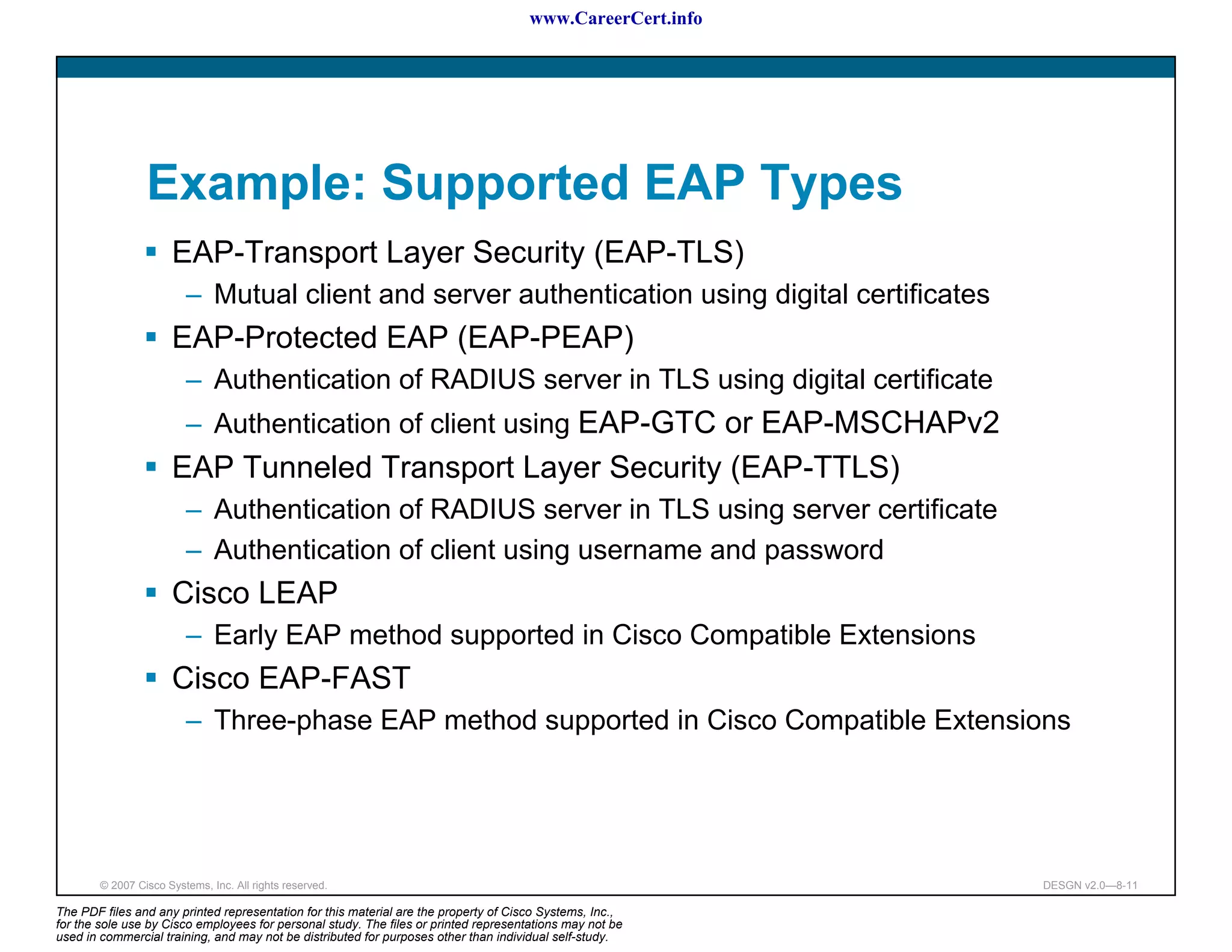 www.CareerCert.info




                 Example: Supported EAP Types
                      EAP-Transport Layer Security (EAP-TLS)
                         – Mutual client and server authentication using digital certificates
                      EAP-Protected EAP (EAP-PEAP)
                         – Authentication of RADIUS server in TLS using digital certificate
                         – Authentication of client using EAP-GTC or EAP-MSCHAPv2
                      EAP Tunneled Transport Layer Security (EAP-TTLS)
                         – Authentication of RADIUS server in TLS using server certificate
                         – Authentication of client using username and password
                      Cisco LEAP
                         – Early EAP method supported in Cisco Compatible Extensions
                      Cisco EAP-FAST
                         – Three-phase EAP method supported in Cisco Compatible Extensions




        © 2007 Cisco Systems, Inc. All rights reserved.                                                     DESGN v2.0—8-11

The PDF files and any printed representation for this material are the property of Cisco Systems, Inc.,
for the sole use by Cisco employees for personal study. The files or printed representations may not be
used in commercial training, and may not be distributed for purposes other than individual self-study.
 