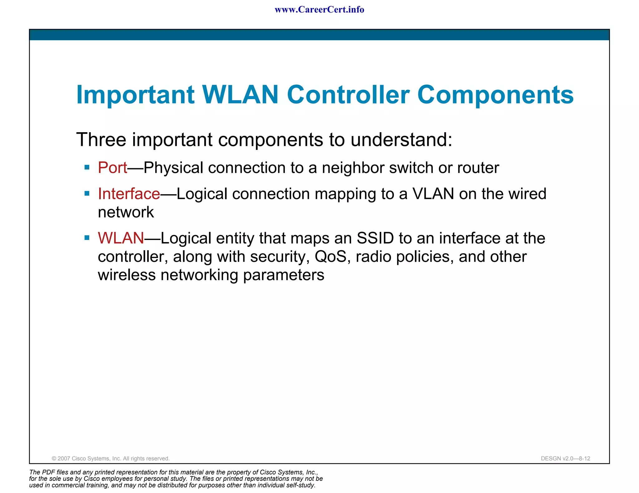 www.CareerCert.info




                 Important WLAN Controller Components
                 Three important components to understand:
                          Port—Physical connection to a neighbor switch or router
                          Interface—Logical connection mapping to a VLAN on the wired
                          network
                          WLAN—Logical entity that maps an SSID to an interface at the
                          controller, along with security, QoS, radio policies, and other
                          wireless networking parameters




        © 2007 Cisco Systems, Inc. All rights reserved.                                                     DESGN v2.0—8-12

The PDF files and any printed representation for this material are the property of Cisco Systems, Inc.,
for the sole use by Cisco employees for personal study. The files or printed representations may not be
used in commercial training, and may not be distributed for purposes other than individual self-study.
 
