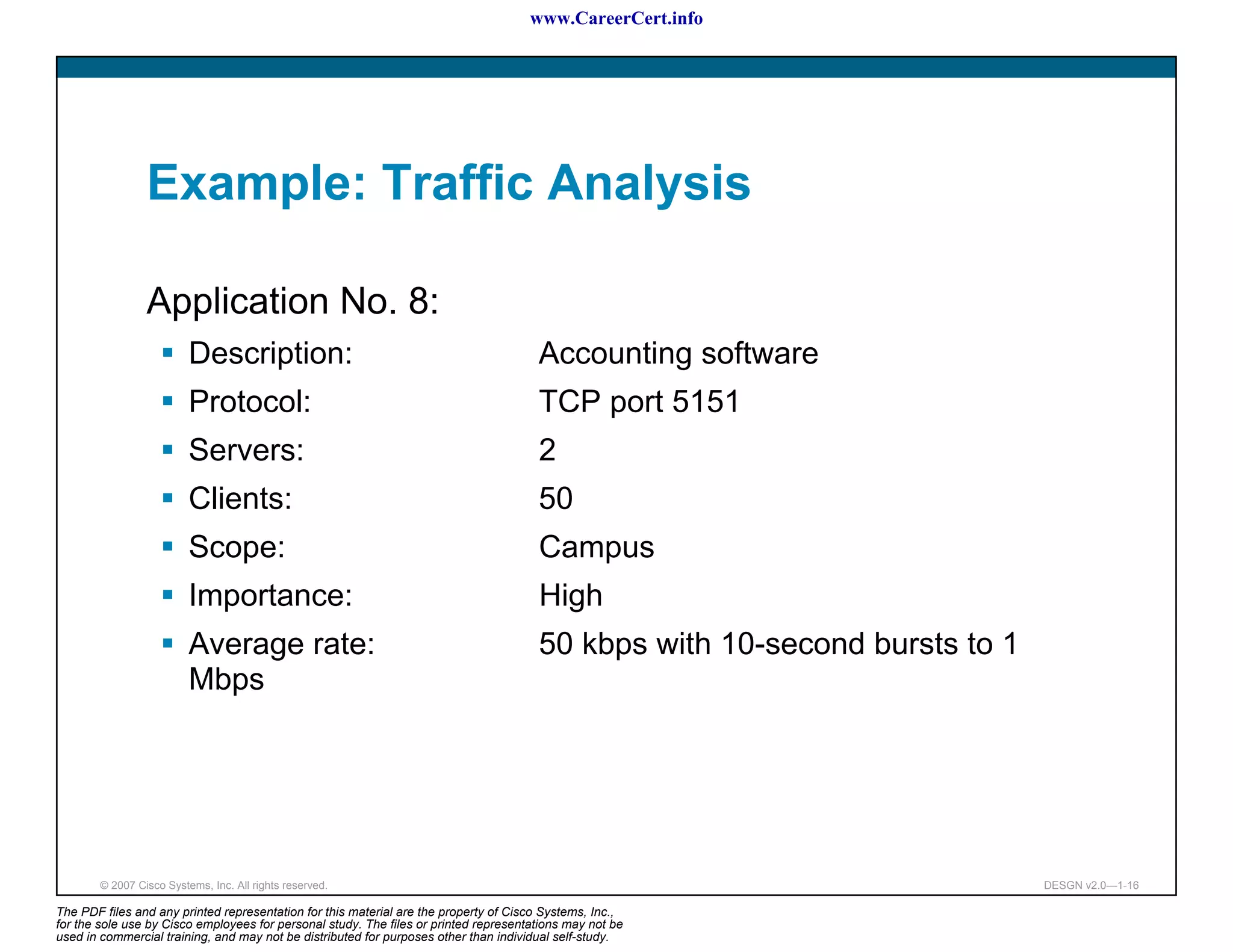 www.CareerCert.info




                 Example: Traffic Analysis

                 Application No. 8:
                          Description:                                                 Accounting software
                          Protocol:                                                    TCP port 5151
                          Servers:                                                     2
                          Clients:                                                     50
                          Scope:                                                       Campus
                          Importance:                                                  High
                          Average rate:                                                50 kbps with 10-second bursts to 1
                          Mbps




        © 2007 Cisco Systems, Inc. All rights reserved.                                                                     DESGN v2.0—1-16

The PDF files and any printed representation for this material are the property of Cisco Systems, Inc.,
for the sole use by Cisco employees for personal study. The files or printed representations may not be
used in commercial training, and may not be distributed for purposes other than individual self-study.
 
