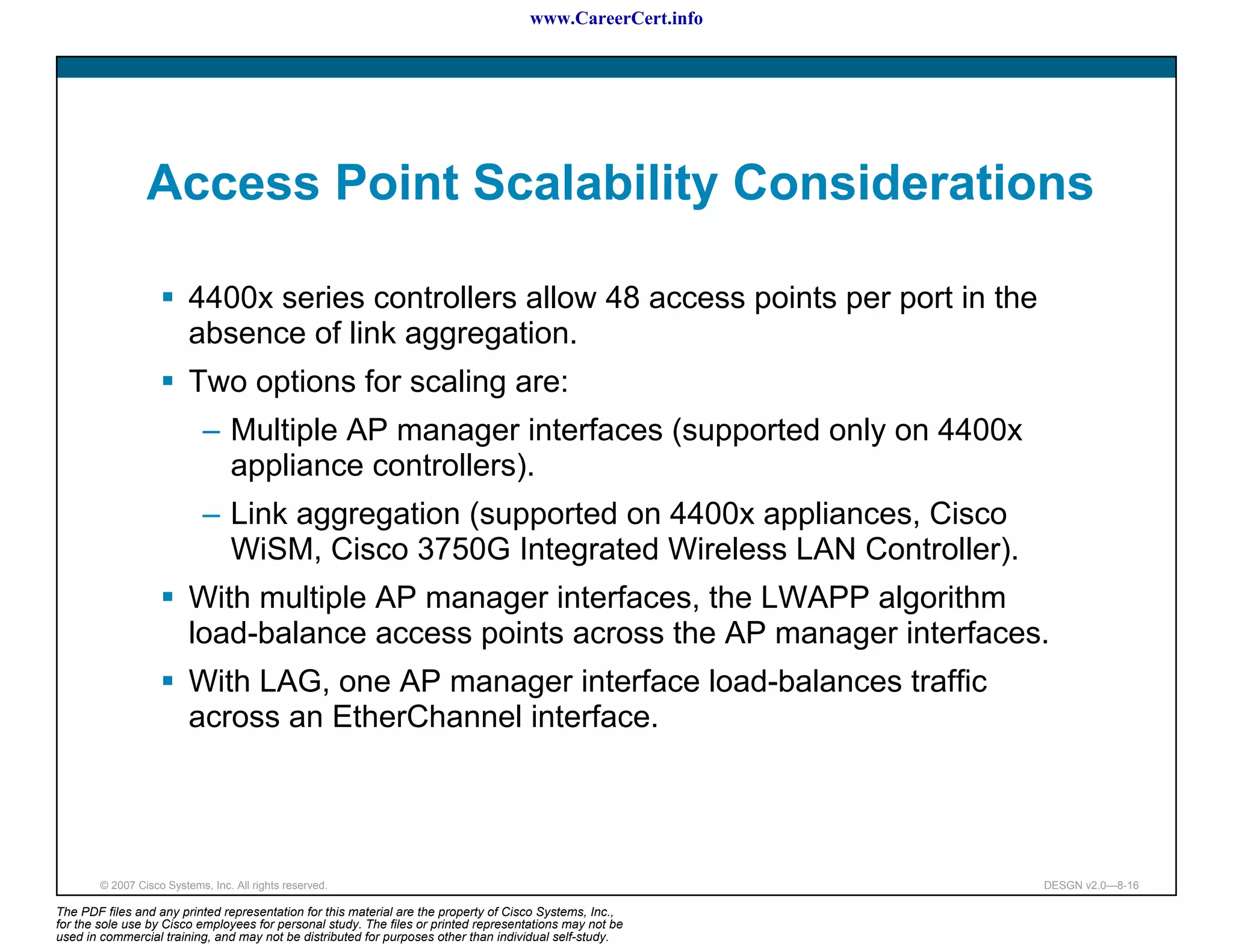 www.CareerCert.info




                 Access Point Scalability Considerations

                          4400x series controllers allow 48 access points per port in the
                          absence of link aggregation.
                          Two options for scaling are:
                             – Multiple AP manager interfaces (supported only on 4400x
                               appliance controllers).
                             – Link aggregation (supported on 4400x appliances, Cisco
                               WiSM, Cisco 3750G Integrated Wireless LAN Controller).
                          With multiple AP manager interfaces, the LWAPP algorithm
                          load-balance access points across the AP manager interfaces.
                          With LAG, one AP manager interface load-balances traffic
                          across an EtherChannel interface.




        © 2007 Cisco Systems, Inc. All rights reserved.                                                     DESGN v2.0—8-16

The PDF files and any printed representation for this material are the property of Cisco Systems, Inc.,
for the sole use by Cisco employees for personal study. The files or printed representations may not be
used in commercial training, and may not be distributed for purposes other than individual self-study.
 