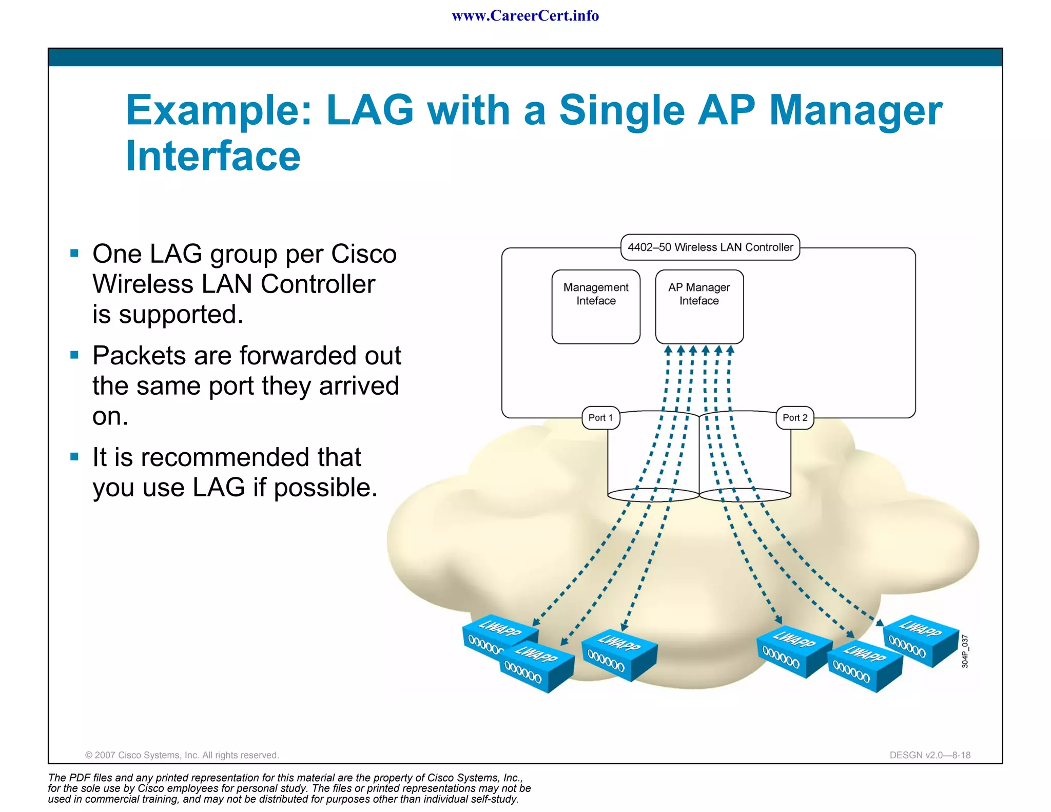 www.CareerCert.info




                 Example: LAG with a Single AP Manager
                 Interface

         One LAG group per Cisco
         Wireless LAN Controller
         is supported.
         Packets are forwarded out
         the same port they arrived
         on.
         It is recommended that
         you use LAG if possible.




        © 2007 Cisco Systems, Inc. All rights reserved.                                                     DESGN v2.0—8-18

The PDF files and any printed representation for this material are the property of Cisco Systems, Inc.,
for the sole use by Cisco employees for personal study. The files or printed representations may not be
used in commercial training, and may not be distributed for purposes other than individual self-study.
 