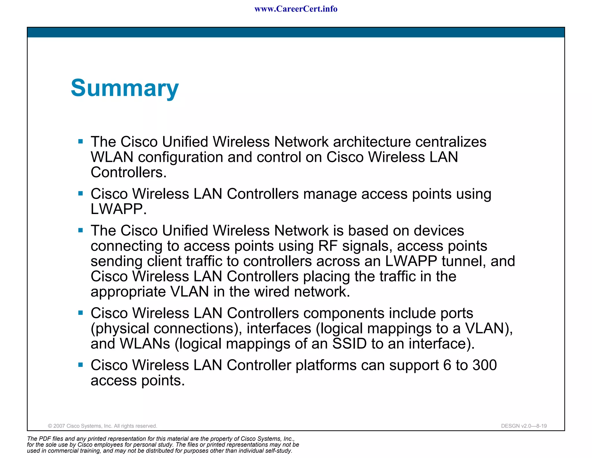 www.CareerCert.info




                 Summary

                          The Cisco Unified Wireless Network architecture centralizes
                          WLAN configuration and control on Cisco Wireless LAN
                          Controllers.
                          Cisco Wireless LAN Controllers manage access points using
                          LWAPP.
                          The Cisco Unified Wireless Network is based on devices
                          connecting to access points using RF signals, access points
                          sending client traffic to controllers across an LWAPP tunnel, and
                          Cisco Wireless LAN Controllers placing the traffic in the
                          appropriate VLAN in the wired network.
                          Cisco Wireless LAN Controllers components include ports
                          (physical connections), interfaces (logical mappings to a VLAN),
                          and WLANs (logical mappings of an SSID to an interface).
                          Cisco Wireless LAN Controller platforms can support 6 to 300
                          access points.

        © 2007 Cisco Systems, Inc. All rights reserved.                                                     DESGN v2.0—8-19

The PDF files and any printed representation for this material are the property of Cisco Systems, Inc.,
for the sole use by Cisco employees for personal study. The files or printed representations may not be
used in commercial training, and may not be distributed for purposes other than individual self-study.
 