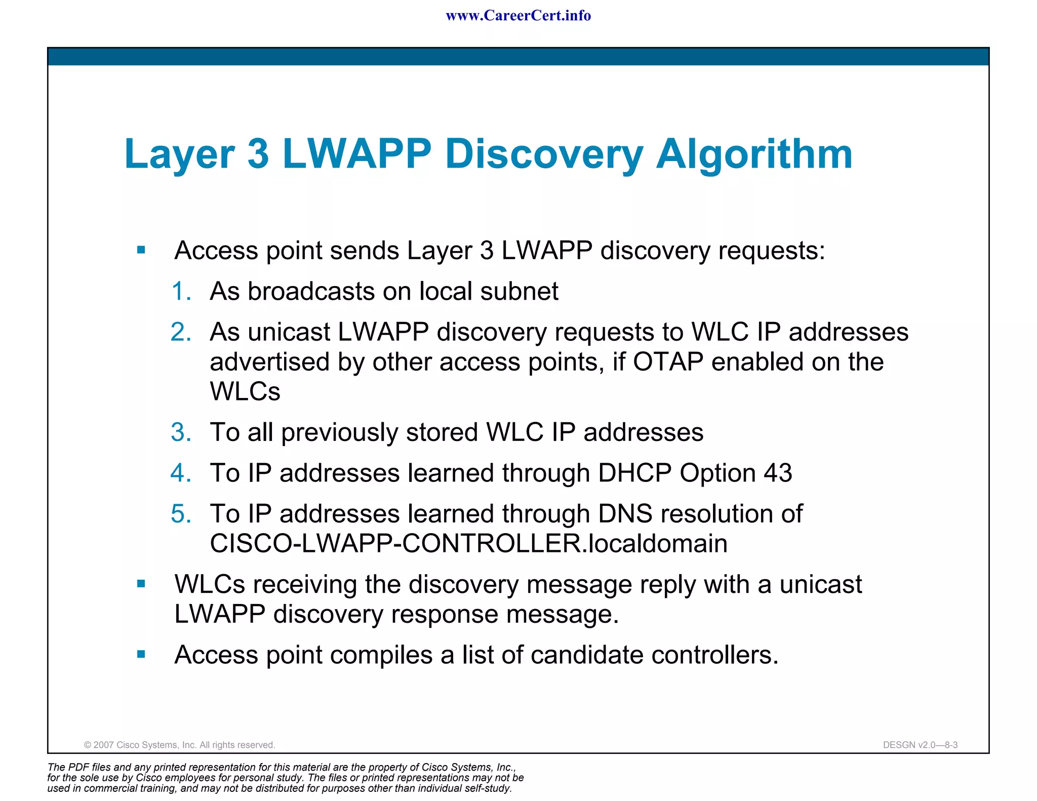 www.CareerCert.info




                 Layer 3 LWAPP Discovery Algorithm

                              Access point sends Layer 3 LWAPP discovery requests:
                             1. As broadcasts on local subnet
                             2. As unicast LWAPP discovery requests to WLC IP addresses
                                advertised by other access points, if OTAP enabled on the
                                WLCs
                             3. To all previously stored WLC IP addresses
                             4. To IP addresses learned through DHCP Option 43
                             5. To IP addresses learned through DNS resolution of
                                CISCO-LWAPP-CONTROLLER.localdomain
                              WLCs receiving the discovery message reply with a unicast
                              LWAPP discovery response message.
                              Access point compiles a list of candidate controllers.


        © 2007 Cisco Systems, Inc. All rights reserved.                                                     DESGN v2.0—8-3

The PDF files and any printed representation for this material are the property of Cisco Systems, Inc.,
for the sole use by Cisco employees for personal study. The files or printed representations may not be
used in commercial training, and may not be distributed for purposes other than individual self-study.
 