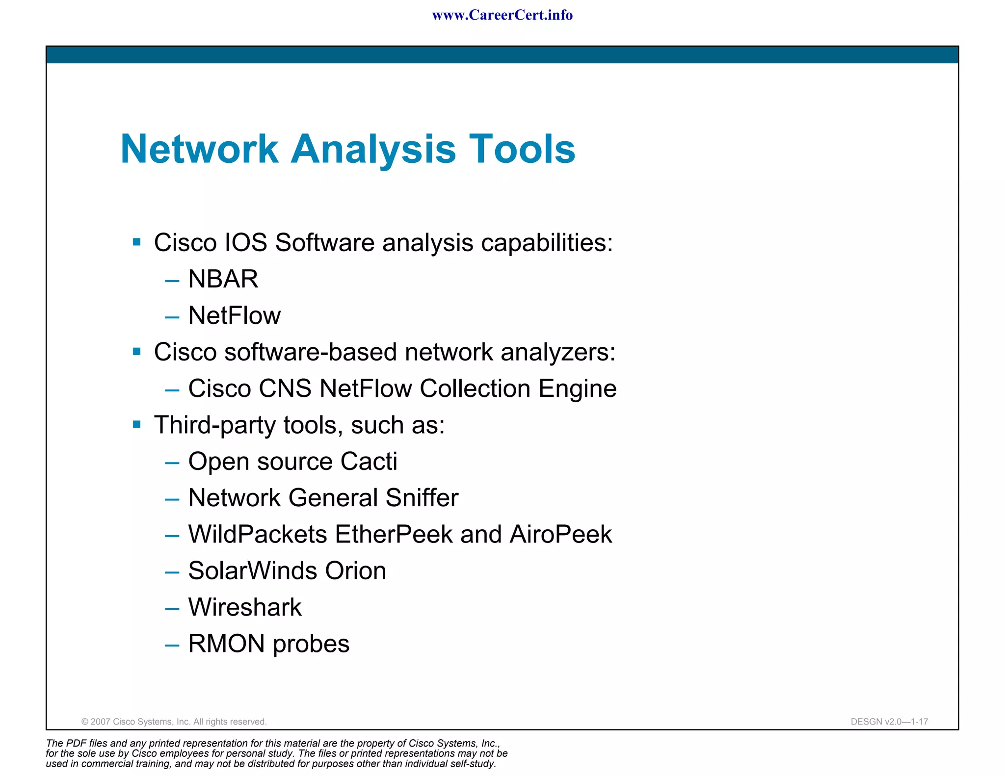 www.CareerCert.info




                 Network Analysis Tools

                          Cisco IOS Software analysis capabilities:
                           – NBAR
                           – NetFlow
                          Cisco software-based network analyzers:
                           – Cisco CNS NetFlow Collection Engine
                          Third-party tools, such as:
                           – Open source Cacti
                           – Network General Sniffer
                           – WildPackets EtherPeek and AiroPeek
                           – SolarWinds Orion
                           – Wireshark
                           – RMON probes

        © 2007 Cisco Systems, Inc. All rights reserved.                                                     DESGN v2.0—1-17

The PDF files and any printed representation for this material are the property of Cisco Systems, Inc.,
for the sole use by Cisco employees for personal study. The files or printed representations may not be
used in commercial training, and may not be distributed for purposes other than individual self-study.
 