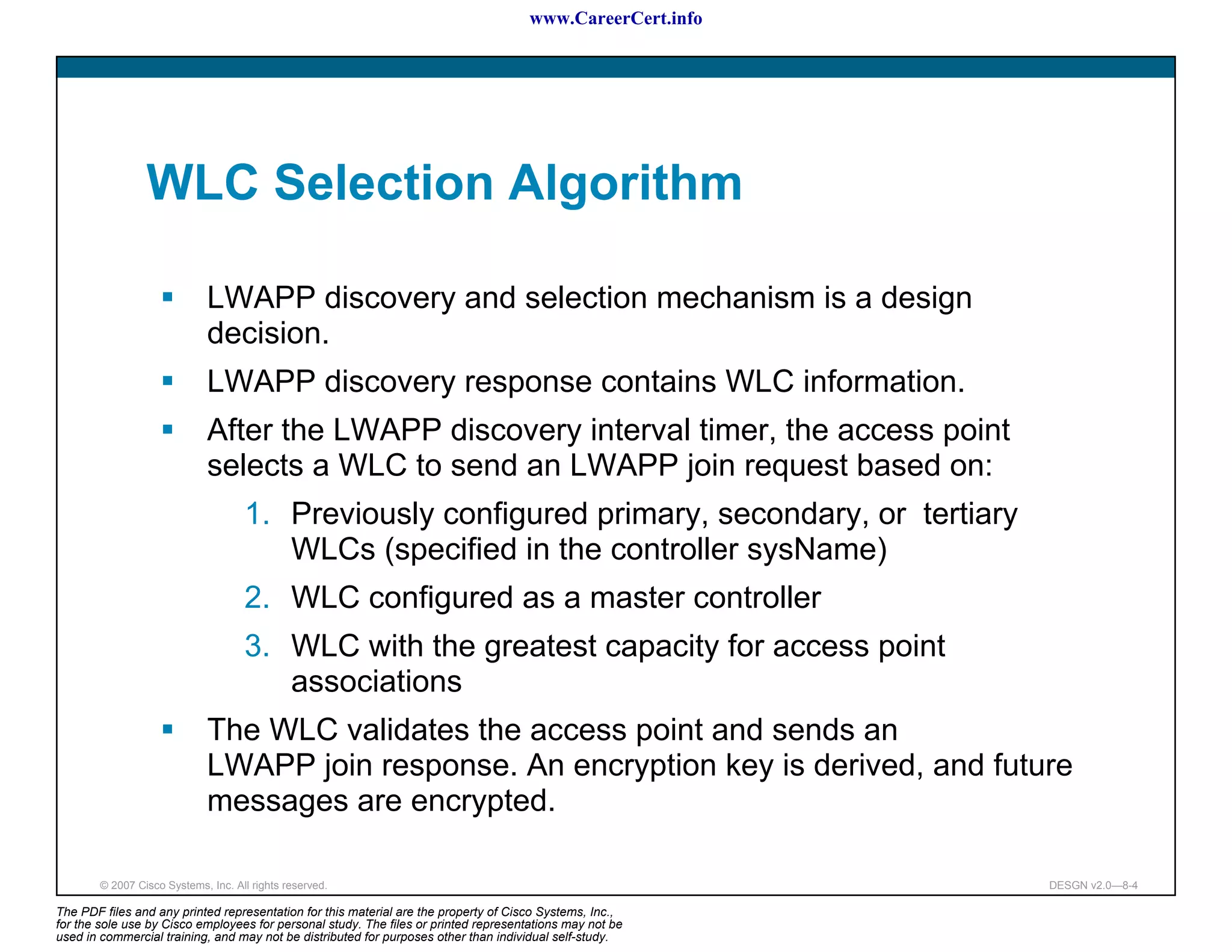 www.CareerCert.info




                 WLC Selection Algorithm

                              LWAPP discovery and selection mechanism is a design
                              decision.
                              LWAPP discovery response contains WLC information.
                              After the LWAPP discovery interval timer, the access point
                              selects a WLC to send an LWAPP join request based on:
                                     1. Previously configured primary, secondary, or tertiary
                                        WLCs (specified in the controller sysName)
                                     2. WLC configured as a master controller
                                     3. WLC with the greatest capacity for access point
                                        associations
                              The WLC validates the access point and sends an
                              LWAPP join response. An encryption key is derived, and future
                              messages are encrypted.

        © 2007 Cisco Systems, Inc. All rights reserved.                                                     DESGN v2.0—8-4

The PDF files and any printed representation for this material are the property of Cisco Systems, Inc.,
for the sole use by Cisco employees for personal study. The files or printed representations may not be
used in commercial training, and may not be distributed for purposes other than individual self-study.
 