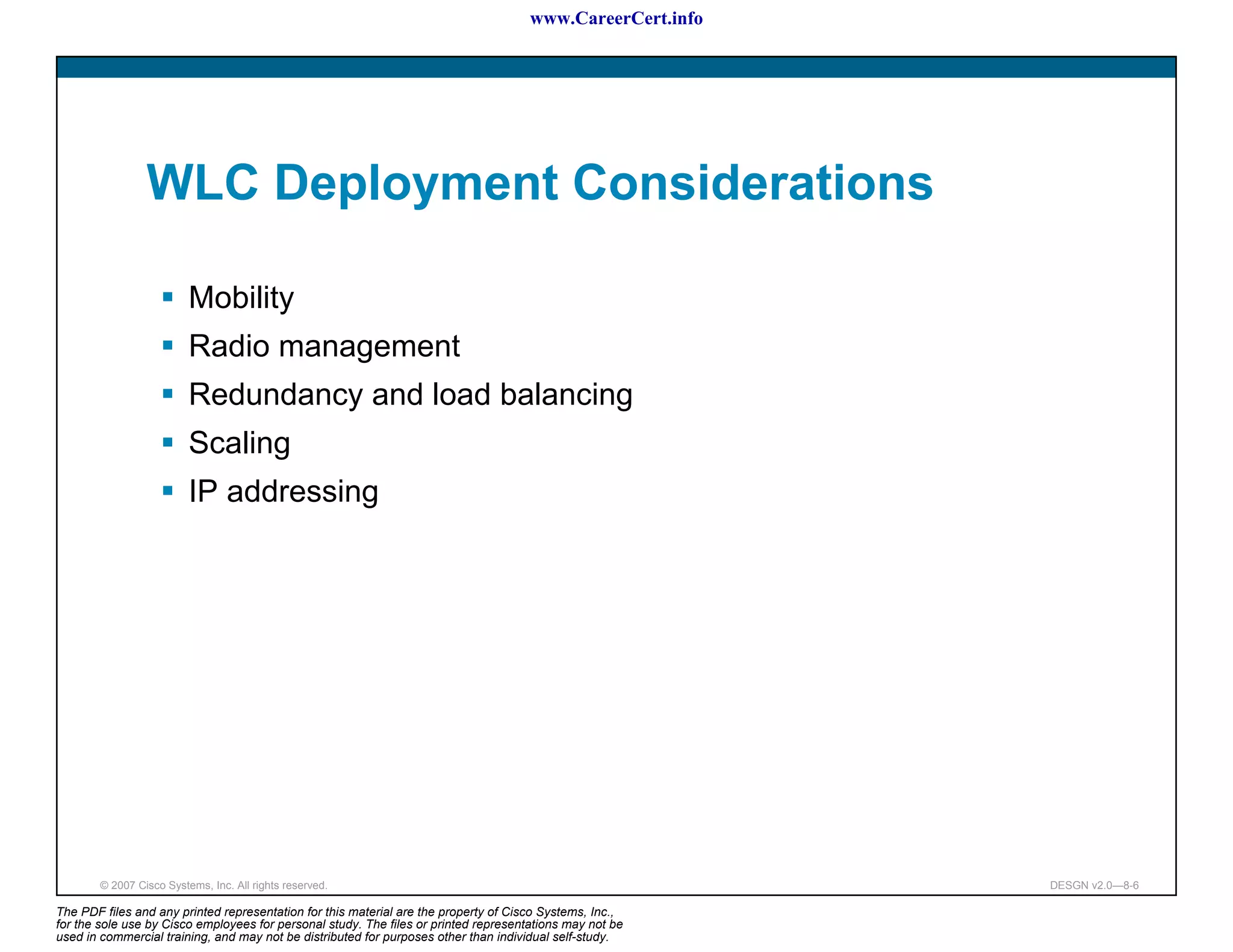 www.CareerCert.info




                 WLC Deployment Considerations

                          Mobility
                          Radio management
                          Redundancy and load balancing
                          Scaling
                          IP addressing




        © 2007 Cisco Systems, Inc. All rights reserved.                                                     DESGN v2.0—8-6

The PDF files and any printed representation for this material are the property of Cisco Systems, Inc.,
for the sole use by Cisco employees for personal study. The files or printed representations may not be
used in commercial training, and may not be distributed for purposes other than individual self-study.
 