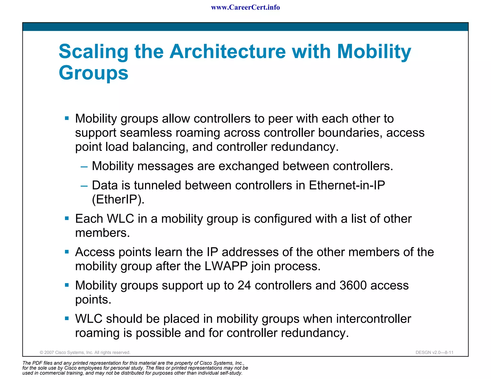 www.CareerCert.info




                 Scaling the Architecture with Mobility
                 Groups

                          Mobility groups allow controllers to peer with each other to
                          support seamless roaming across controller boundaries, access
                          point load balancing, and controller redundancy.
                             – Mobility messages are exchanged between controllers.
                             – Data is tunneled between controllers in Ethernet-in-IP
                               (EtherIP).
                          Each WLC in a mobility group is configured with a list of other
                          members.
                          Access points learn the IP addresses of the other members of the
                          mobility group after the LWAPP join process.
                          Mobility groups support up to 24 controllers and 3600 access
                          points.
                          WLC should be placed in mobility groups when intercontroller
                          roaming is possible and for controller redundancy.
        © 2007 Cisco Systems, Inc. All rights reserved.                                                     DESGN v2.0—8-11

The PDF files and any printed representation for this material are the property of Cisco Systems, Inc.,
for the sole use by Cisco employees for personal study. The files or printed representations may not be
used in commercial training, and may not be distributed for purposes other than individual self-study.
 