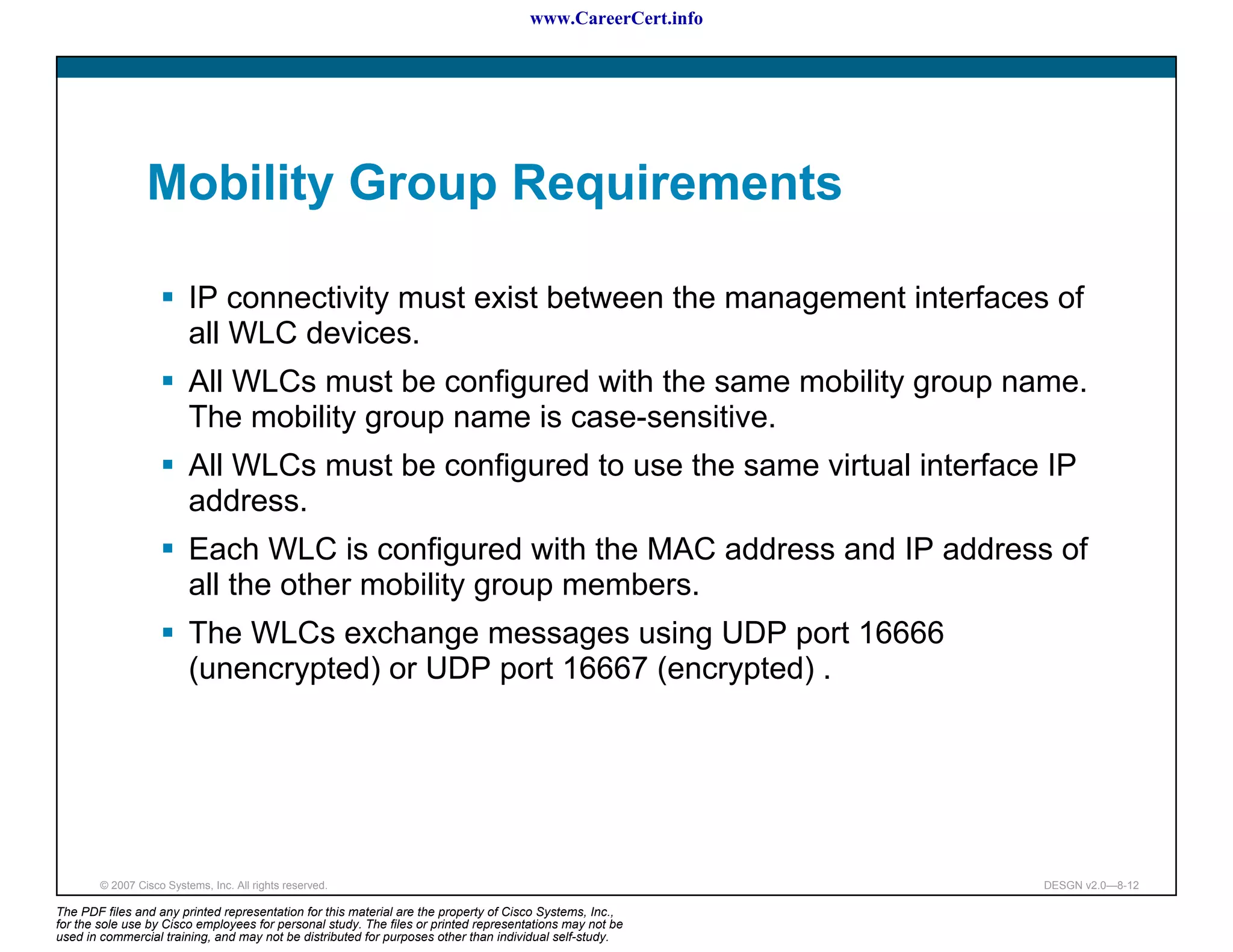 www.CareerCert.info




                 Mobility Group Requirements

                          IP connectivity must exist between the management interfaces of
                          all WLC devices.
                          All WLCs must be configured with the same mobility group name.
                          The mobility group name is case-sensitive.
                          All WLCs must be configured to use the same virtual interface IP
                          address.
                          Each WLC is configured with the MAC address and IP address of
                          all the other mobility group members.
                          The WLCs exchange messages using UDP port 16666
                          (unencrypted) or UDP port 16667 (encrypted) .




        © 2007 Cisco Systems, Inc. All rights reserved.                                                     DESGN v2.0—8-12

The PDF files and any printed representation for this material are the property of Cisco Systems, Inc.,
for the sole use by Cisco employees for personal study. The files or printed representations may not be
used in commercial training, and may not be distributed for purposes other than individual self-study.
 