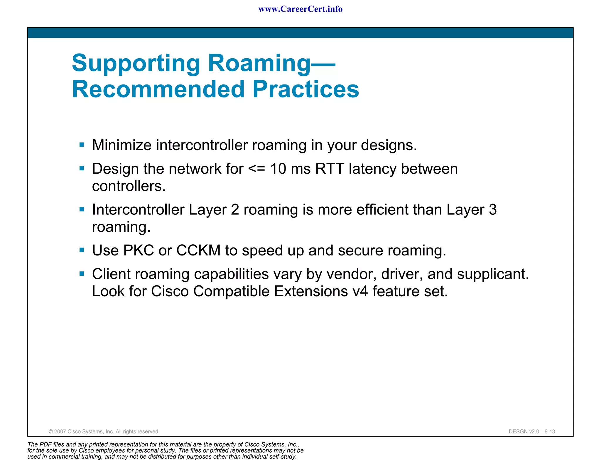 www.CareerCert.info




                 Supporting Roaming—
                 Recommended Practices

                          Minimize intercontroller roaming in your designs.
                          Design the network for <= 10 ms RTT latency between
                          controllers.
                          Intercontroller Layer 2 roaming is more efficient than Layer 3
                          roaming.
                          Use PKC or CCKM to speed up and secure roaming.
                          Client roaming capabilities vary by vendor, driver, and supplicant.
                          Look for Cisco Compatible Extensions v4 feature set.




        © 2007 Cisco Systems, Inc. All rights reserved.                                                     DESGN v2.0—8-13

The PDF files and any printed representation for this material are the property of Cisco Systems, Inc.,
for the sole use by Cisco employees for personal study. The files or printed representations may not be
used in commercial training, and may not be distributed for purposes other than individual self-study.
 