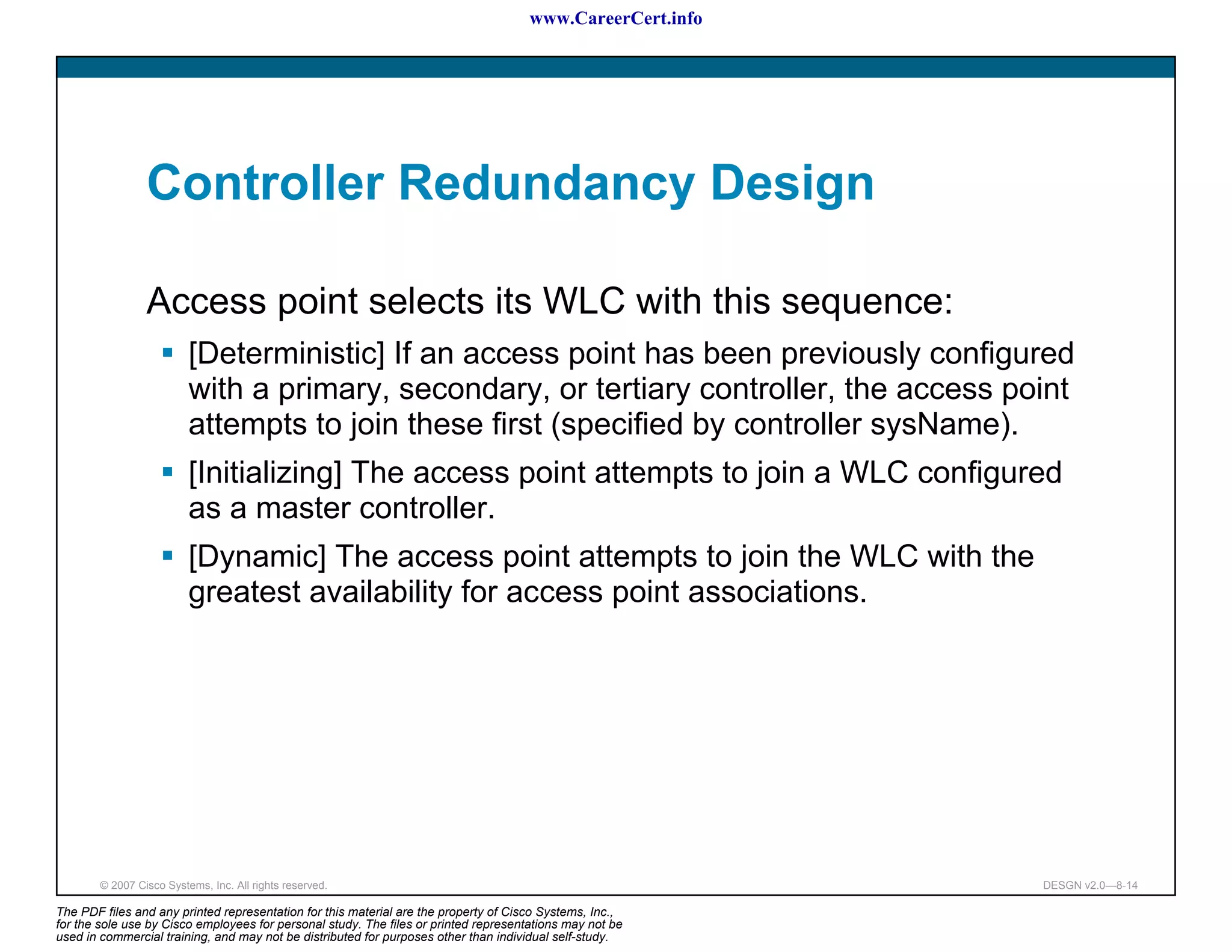 www.CareerCert.info




                 Controller Redundancy Design

                 Access point selects its WLC with this sequence:
                          [Deterministic] If an access point has been previously configured
                          with a primary, secondary, or tertiary controller, the access point
                          attempts to join these first (specified by controller sysName).
                          [Initializing] The access point attempts to join a WLC configured
                          as a master controller.
                          [Dynamic] The access point attempts to join the WLC with the
                          greatest availability for access point associations.




        © 2007 Cisco Systems, Inc. All rights reserved.                                                     DESGN v2.0—8-14

The PDF files and any printed representation for this material are the property of Cisco Systems, Inc.,
for the sole use by Cisco employees for personal study. The files or printed representations may not be
used in commercial training, and may not be distributed for purposes other than individual self-study.
 