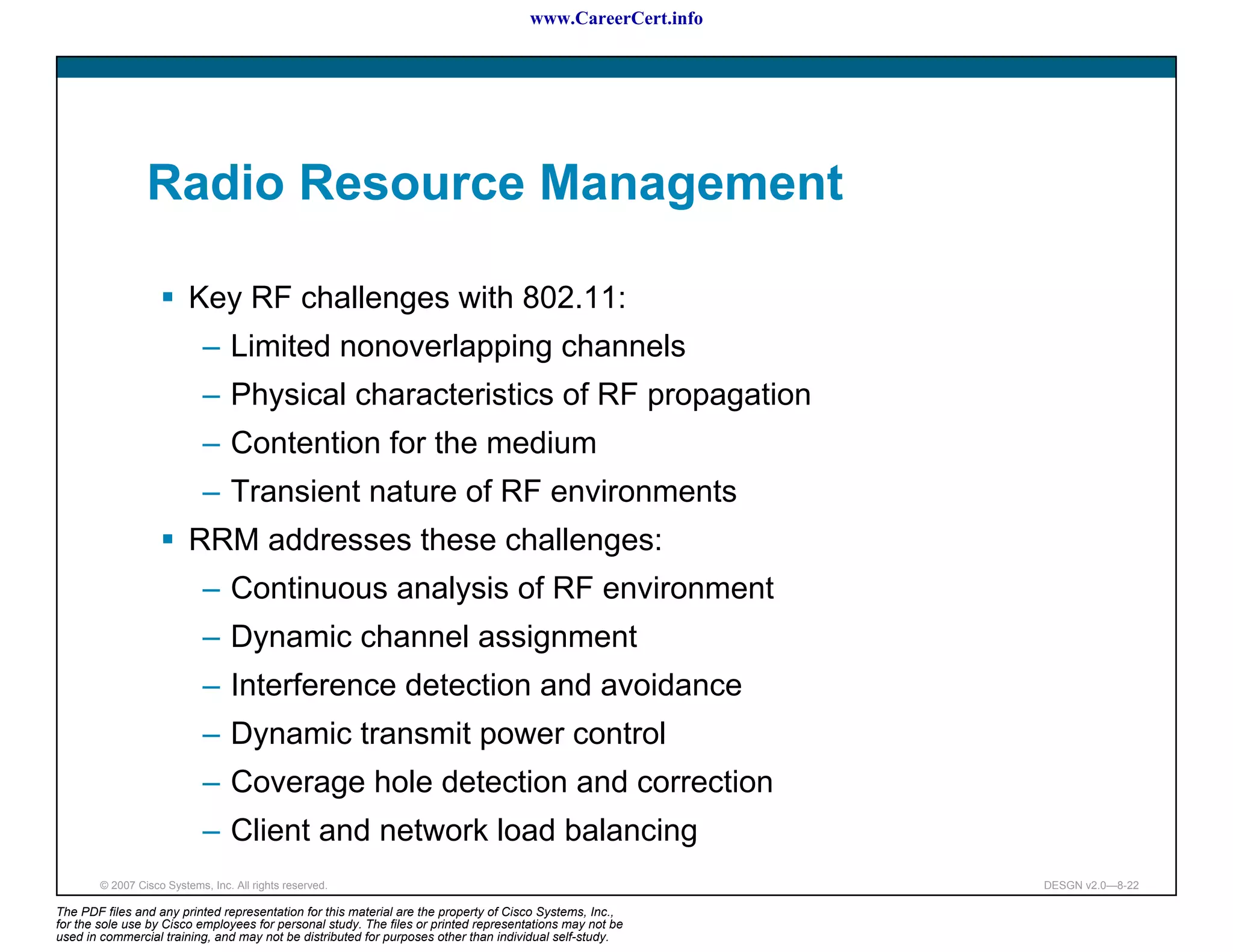 www.CareerCert.info




                 Radio Resource Management

                          Key RF challenges with 802.11:
                             – Limited nonoverlapping channels
                             – Physical characteristics of RF propagation
                             – Contention for the medium
                             – Transient nature of RF environments
                          RRM addresses these challenges:
                             – Continuous analysis of RF environment
                             – Dynamic channel assignment
                             – Interference detection and avoidance
                             – Dynamic transmit power control
                             – Coverage hole detection and correction
                             – Client and network load balancing
        © 2007 Cisco Systems, Inc. All rights reserved.                                                     DESGN v2.0—8-22

The PDF files and any printed representation for this material are the property of Cisco Systems, Inc.,
for the sole use by Cisco employees for personal study. The files or printed representations may not be
used in commercial training, and may not be distributed for purposes other than individual self-study.
 