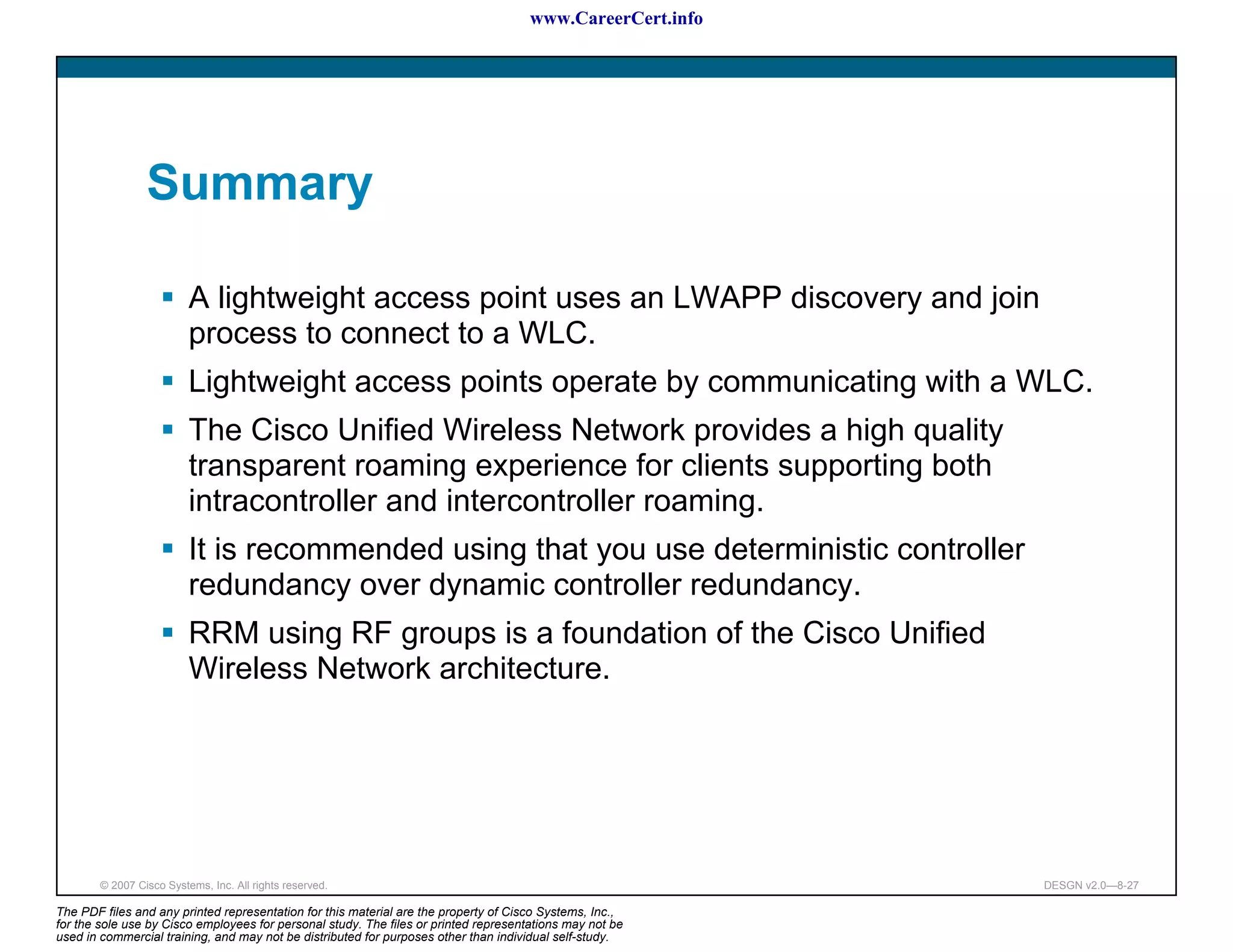 www.CareerCert.info




                 Summary

                          A lightweight access point uses an LWAPP discovery and join
                          process to connect to a WLC.
                          Lightweight access points operate by communicating with a WLC.
                          The Cisco Unified Wireless Network provides a high quality
                          transparent roaming experience for clients supporting both
                          intracontroller and intercontroller roaming.
                          It is recommended using that you use deterministic controller
                          redundancy over dynamic controller redundancy.
                          RRM using RF groups is a foundation of the Cisco Unified
                          Wireless Network architecture.




        © 2007 Cisco Systems, Inc. All rights reserved.                                                     DESGN v2.0—8-27

The PDF files and any printed representation for this material are the property of Cisco Systems, Inc.,
for the sole use by Cisco employees for personal study. The files or printed representations may not be
used in commercial training, and may not be distributed for purposes other than individual self-study.
 