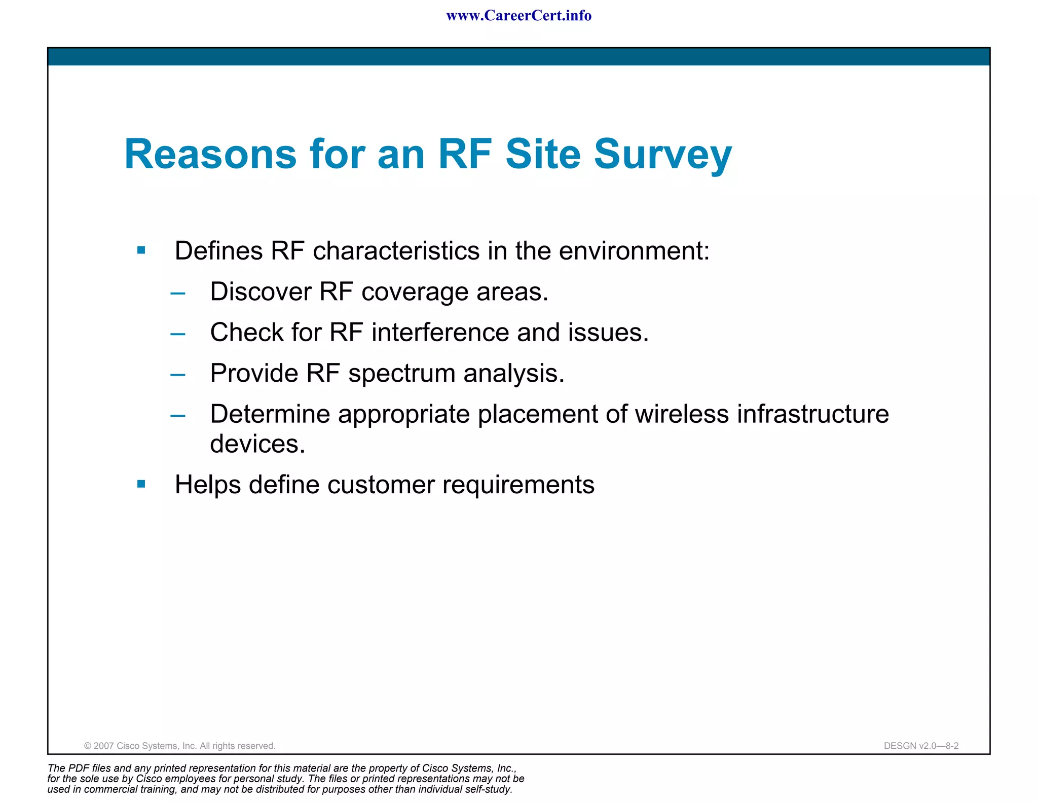 www.CareerCert.info




                 Reasons for an RF Site Survey

                              Defines RF characteristics in the environment:
                             – Discover RF coverage areas.
                             – Check for RF interference and issues.
                             – Provide RF spectrum analysis.
                             – Determine appropriate placement of wireless infrastructure
                               devices.
                              Helps define customer requirements




        © 2007 Cisco Systems, Inc. All rights reserved.                                                     DESGN v2.0—8-2

The PDF files and any printed representation for this material are the property of Cisco Systems, Inc.,
for the sole use by Cisco employees for personal study. The files or printed representations may not be
used in commercial training, and may not be distributed for purposes other than individual self-study.
 