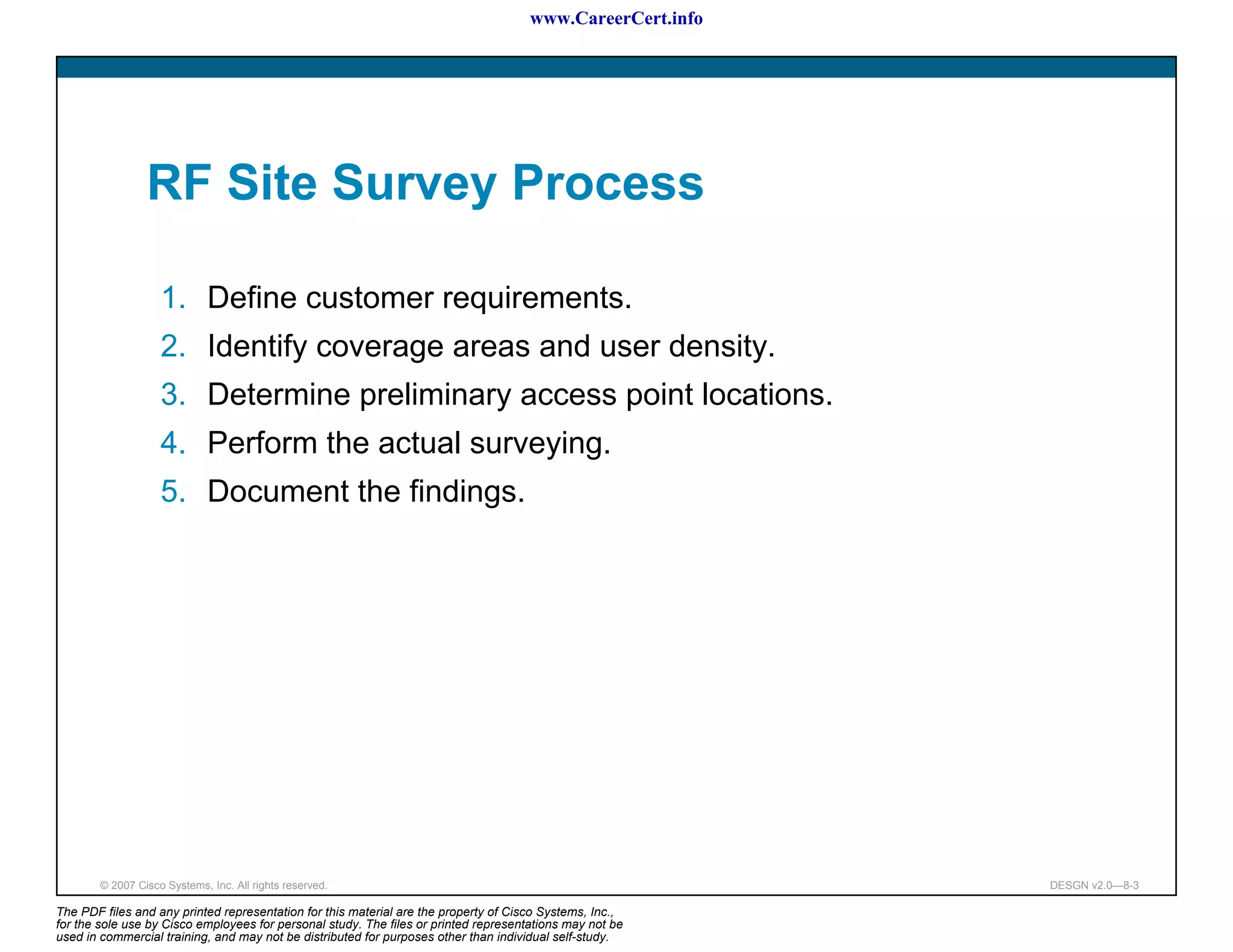 www.CareerCert.info




                 RF Site Survey Process

                    1. Define customer requirements.
                    2. Identify coverage areas and user density.
                    3. Determine preliminary access point locations.
                    4. Perform the actual surveying.
                    5. Document the findings.




        © 2007 Cisco Systems, Inc. All rights reserved.                                                     DESGN v2.0—8-3

The PDF files and any printed representation for this material are the property of Cisco Systems, Inc.,
for the sole use by Cisco employees for personal study. The files or printed representations may not be
used in commercial training, and may not be distributed for purposes other than individual self-study.
 