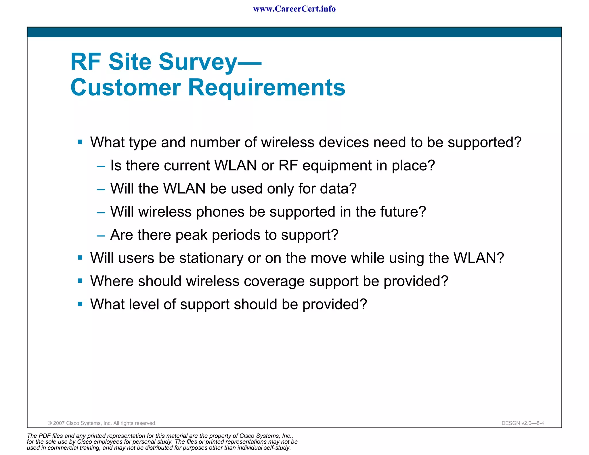 www.CareerCert.info




                 RF Site Survey—
                 Customer Requirements

                          What type and number of wireless devices need to be supported?
                             – Is there current WLAN or RF equipment in place?
                             – Will the WLAN be used only for data?
                             – Will wireless phones be supported in the future?
                             – Are there peak periods to support?
                          Will users be stationary or on the move while using the WLAN?
                          Where should wireless coverage support be provided?
                          What level of support should be provided?




        © 2007 Cisco Systems, Inc. All rights reserved.                                                     DESGN v2.0—8-4

The PDF files and any printed representation for this material are the property of Cisco Systems, Inc.,
for the sole use by Cisco employees for personal study. The files or printed representations may not be
used in commercial training, and may not be distributed for purposes other than individual self-study.
 