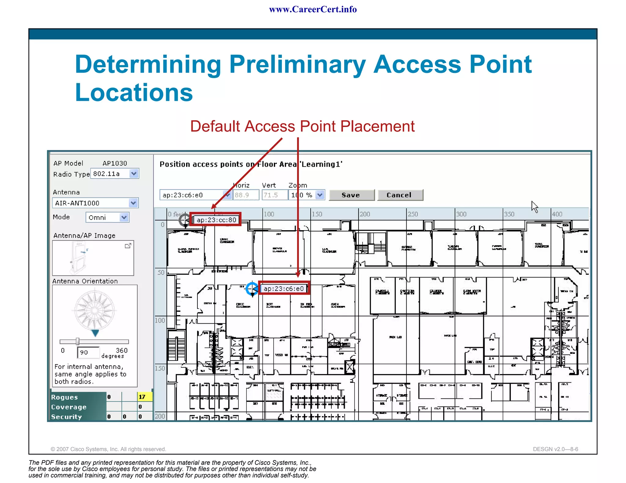 www.CareerCert.info




                 Determining Preliminary Access Point
                 Locations
                                                          Default Access Point Placement




        © 2007 Cisco Systems, Inc. All rights reserved.                                                     DESGN v2.0—8-6

The PDF files and any printed representation for this material are the property of Cisco Systems, Inc.,
for the sole use by Cisco employees for personal study. The files or printed representations may not be
used in commercial training, and may not be distributed for purposes other than individual self-study.
 