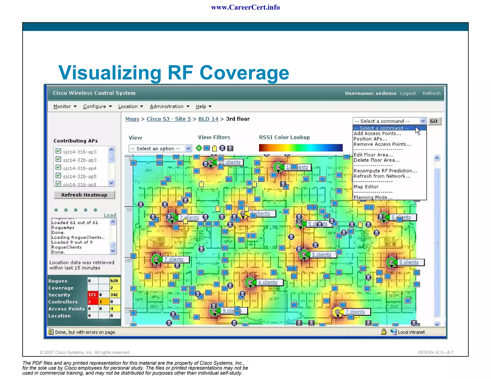 www.CareerCert.info




                 Visualizing RF Coverage




        © 2007 Cisco Systems, Inc. All rights reserved.                                                     DESGN v2.0—8-7

The PDF files and any printed representation for this material are the property of Cisco Systems, Inc.,
for the sole use by Cisco employees for personal study. The files or printed representations may not be
used in commercial training, and may not be distributed for purposes other than individual self-study.
 