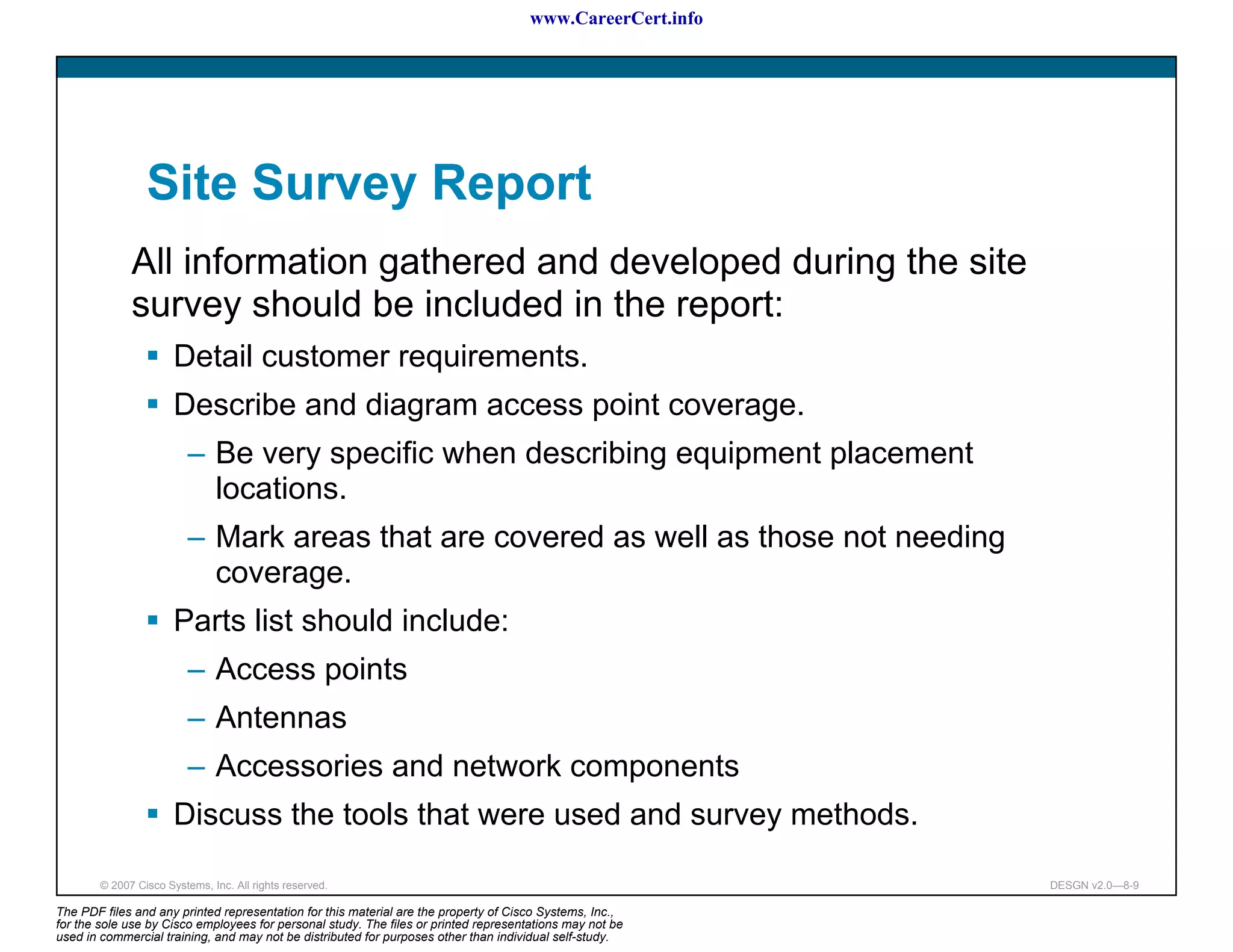www.CareerCert.info




                 Site Survey Report
              All information gathered and developed during the site
              survey should be included in the report:
                       Detail customer requirements.
                       Describe and diagram access point coverage.
                          – Be very specific when describing equipment placement
                            locations.
                          – Mark areas that are covered as well as those not needing
                            coverage.
                       Parts list should include:
                          – Access points
                          – Antennas
                          – Accessories and network components
                       Discuss the tools that were used and survey methods.

        © 2007 Cisco Systems, Inc. All rights reserved.                                                     DESGN v2.0—8-9

The PDF files and any printed representation for this material are the property of Cisco Systems, Inc.,
for the sole use by Cisco employees for personal study. The files or printed representations may not be
used in commercial training, and may not be distributed for purposes other than individual self-study.
 