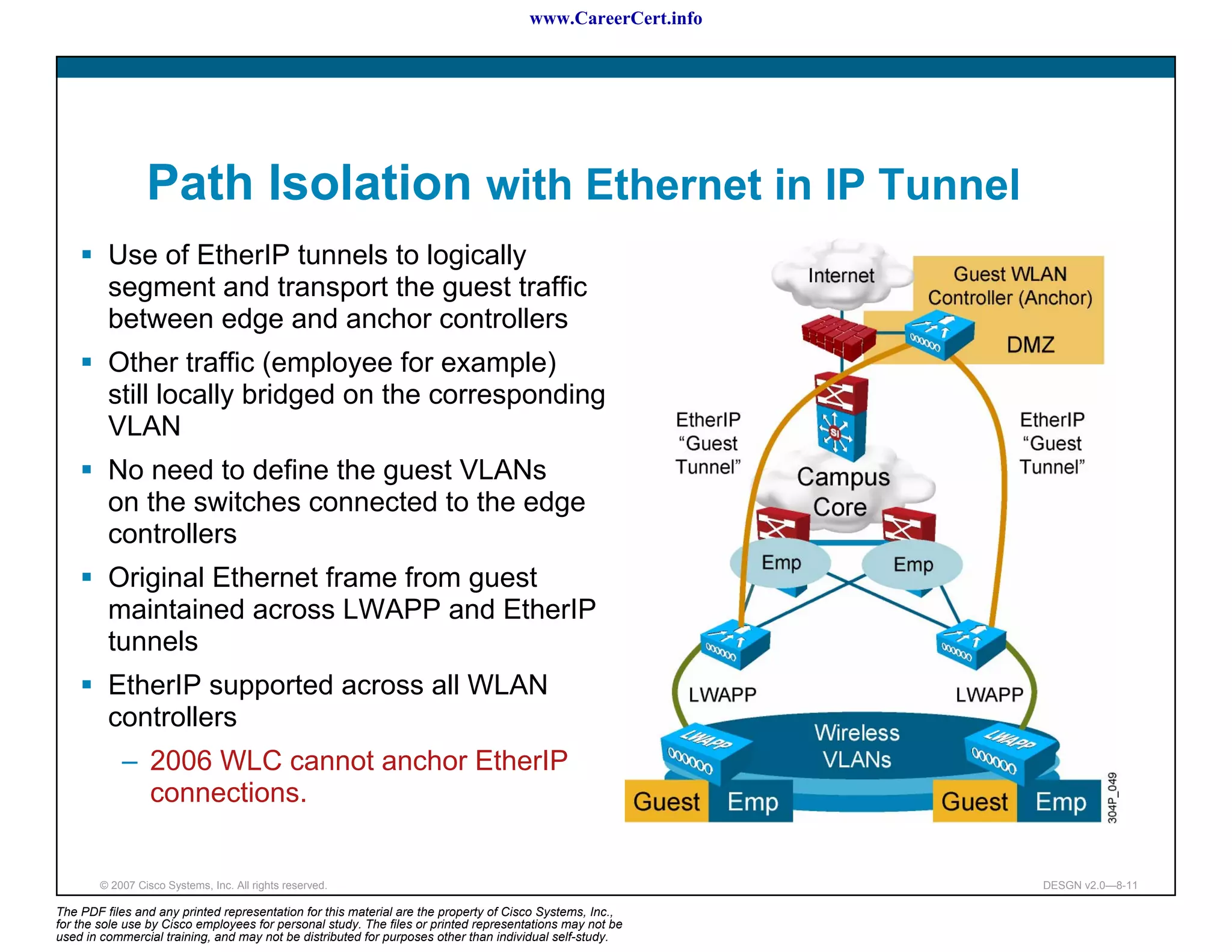 www.CareerCert.info




                 Path Isolation with Ethernet in IP Tunnel
         Use of EtherIP tunnels to logically
         segment and transport the guest traffic
         between edge and anchor controllers
         Other traffic (employee for example)
         still locally bridged on the corresponding
         VLAN
         No need to define the guest VLANs
         on the switches connected to the edge
         controllers
         Original Ethernet frame from guest
         maintained across LWAPP and EtherIP
         tunnels
         EtherIP supported across all WLAN
         controllers
            – 2006 WLC cannot anchor EtherIP
              connections.


        © 2007 Cisco Systems, Inc. All rights reserved.                                                     DESGN v2.0—8-11

The PDF files and any printed representation for this material are the property of Cisco Systems, Inc.,
for the sole use by Cisco employees for personal study. The files or printed representations may not be
used in commercial training, and may not be distributed for purposes other than individual self-study.
 