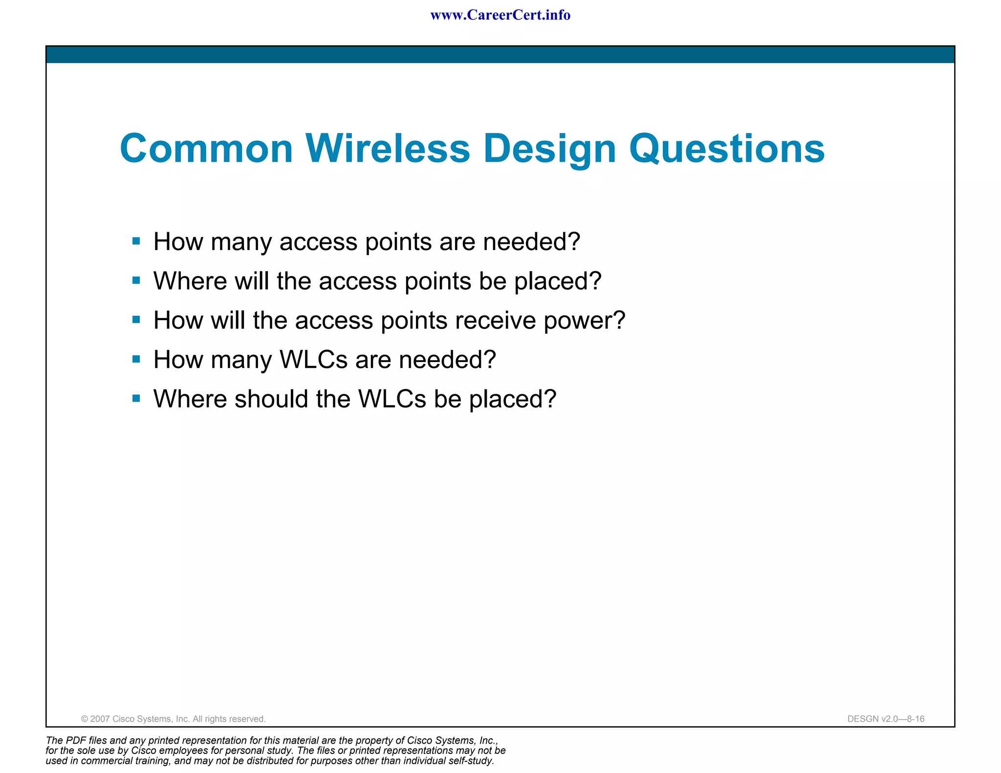 www.CareerCert.info




                 Common Wireless Design Questions

                          How many access points are needed?
                          Where will the access points be placed?
                          How will the access points receive power?
                          How many WLCs are needed?
                          Where should the WLCs be placed?




        © 2007 Cisco Systems, Inc. All rights reserved.                                                     DESGN v2.0—8-16

The PDF files and any printed representation for this material are the property of Cisco Systems, Inc.,
for the sole use by Cisco employees for personal study. The files or printed representations may not be
used in commercial training, and may not be distributed for purposes other than individual self-study.
 