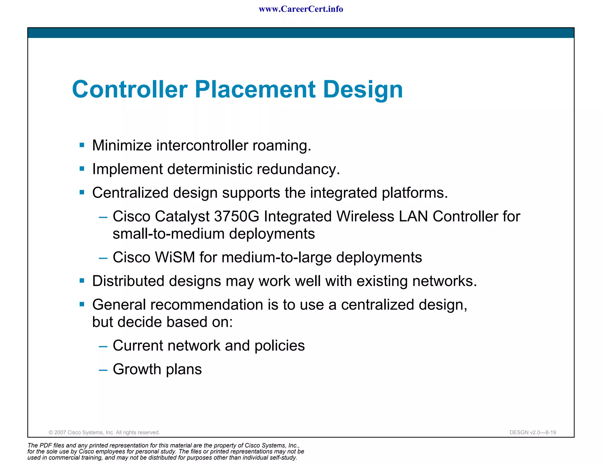 www.CareerCert.info




                 Controller Placement Design

                          Minimize intercontroller roaming.
                          Implement deterministic redundancy.
                          Centralized design supports the integrated platforms.
                             – Cisco Catalyst 3750G Integrated Wireless LAN Controller for
                               small-to-medium deployments
                             – Cisco WiSM for medium-to-large deployments
                          Distributed designs may work well with existing networks.
                          General recommendation is to use a centralized design,
                          but decide based on:
                             – Current network and policies
                             – Growth plans


        © 2007 Cisco Systems, Inc. All rights reserved.                                                     DESGN v2.0—8-19

The PDF files and any printed representation for this material are the property of Cisco Systems, Inc.,
for the sole use by Cisco employees for personal study. The files or printed representations may not be
used in commercial training, and may not be distributed for purposes other than individual self-study.
 
