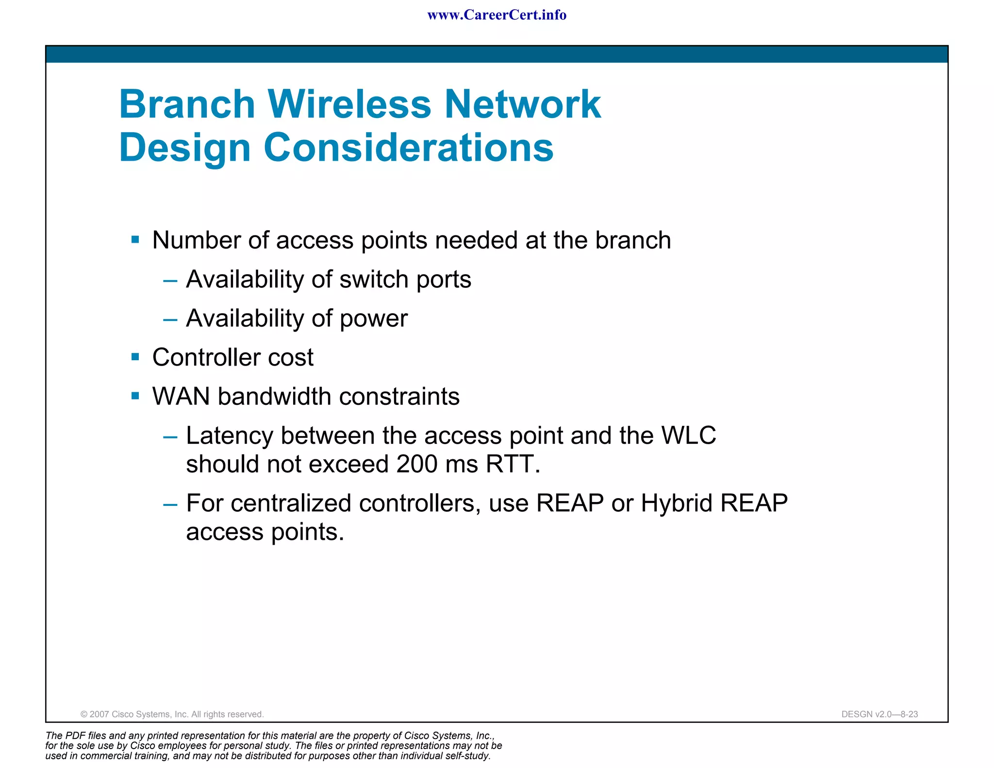 www.CareerCert.info




                 Branch Wireless Network
                 Design Considerations

                          Number of access points needed at the branch
                             – Availability of switch ports
                             – Availability of power
                          Controller cost
                          WAN bandwidth constraints
                             – Latency between the access point and the WLC
                               should not exceed 200 ms RTT.
                             – For centralized controllers, use REAP or Hybrid REAP
                               access points.




        © 2007 Cisco Systems, Inc. All rights reserved.                                                     DESGN v2.0—8-23

The PDF files and any printed representation for this material are the property of Cisco Systems, Inc.,
for the sole use by Cisco employees for personal study. The files or printed representations may not be
used in commercial training, and may not be distributed for purposes other than individual self-study.
 