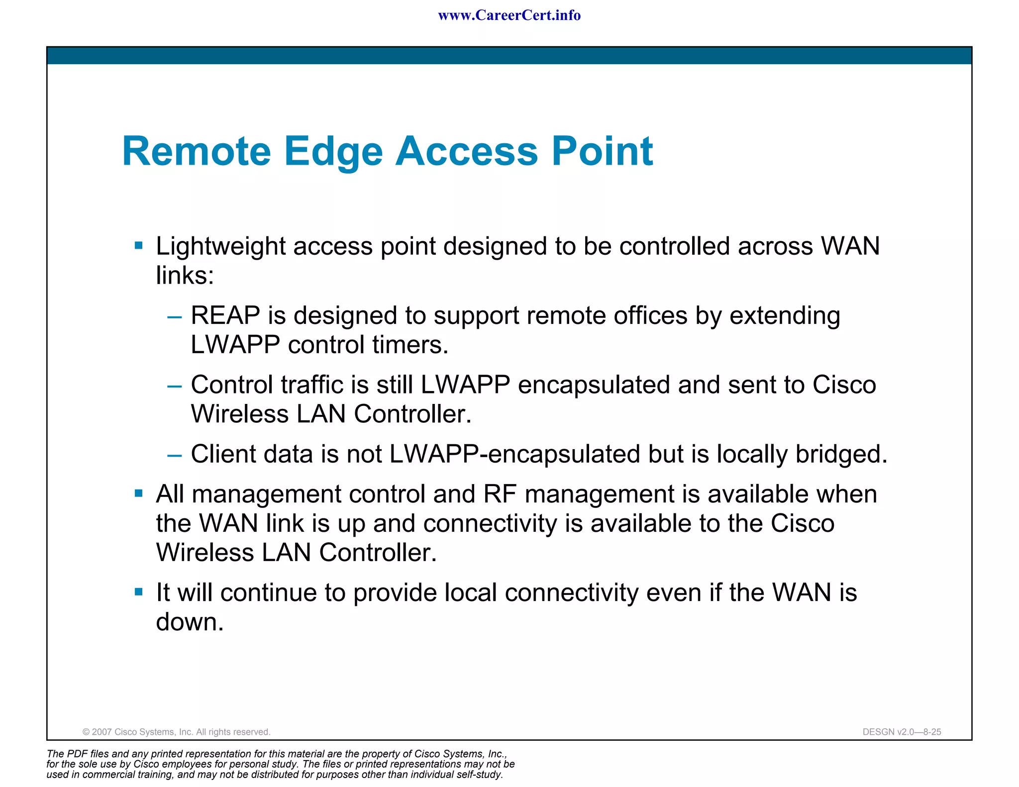 www.CareerCert.info




                 Remote Edge Access Point

                          Lightweight access point designed to be controlled across WAN
                          links:
                             – REAP is designed to support remote offices by extending
                               LWAPP control timers.
                             – Control traffic is still LWAPP encapsulated and sent to Cisco
                               Wireless LAN Controller.
                             – Client data is not LWAPP-encapsulated but is locally bridged.
                          All management control and RF management is available when
                          the WAN link is up and connectivity is available to the Cisco
                          Wireless LAN Controller.
                          It will continue to provide local connectivity even if the WAN is
                          down.



        © 2007 Cisco Systems, Inc. All rights reserved.                                                     DESGN v2.0—8-25

The PDF files and any printed representation for this material are the property of Cisco Systems, Inc.,
for the sole use by Cisco employees for personal study. The files or printed representations may not be
used in commercial training, and may not be distributed for purposes other than individual self-study.
 