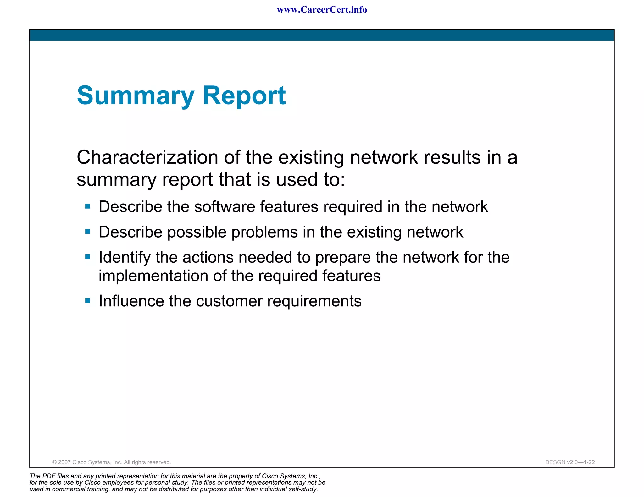 www.CareerCert.info




                 Summary Report

                 Characterization of the existing network results in a
                 summary report that is used to:
                          Describe the software features required in the network
                          Describe possible problems in the existing network
                          Identify the actions needed to prepare the network for the
                          implementation of the required features
                          Influence the customer requirements




        © 2007 Cisco Systems, Inc. All rights reserved.                                                     DESGN v2.0—1-22

The PDF files and any printed representation for this material are the property of Cisco Systems, Inc.,
for the sole use by Cisco employees for personal study. The files or printed representations may not be
used in commercial training, and may not be distributed for purposes other than individual self-study.
 