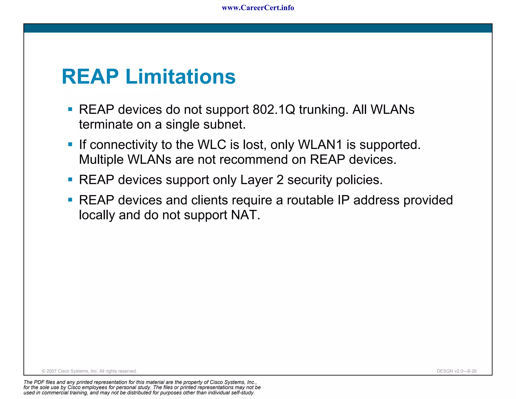 www.CareerCert.info




                 REAP Limitations
                          REAP devices do not support 802.1Q trunking. All WLANs
                          terminate on a single subnet.
                          If connectivity to the WLC is lost, only WLAN1 is supported.
                          Multiple WLANs are not recommend on REAP devices.
                          REAP devices support only Layer 2 security policies.
                          REAP devices and clients require a routable IP address provided
                          locally and do not support NAT.




        © 2007 Cisco Systems, Inc. All rights reserved.                                                     DESGN v2.0—8-26

The PDF files and any printed representation for this material are the property of Cisco Systems, Inc.,
for the sole use by Cisco employees for personal study. The files or printed representations may not be
used in commercial training, and may not be distributed for purposes other than individual self-study.
 