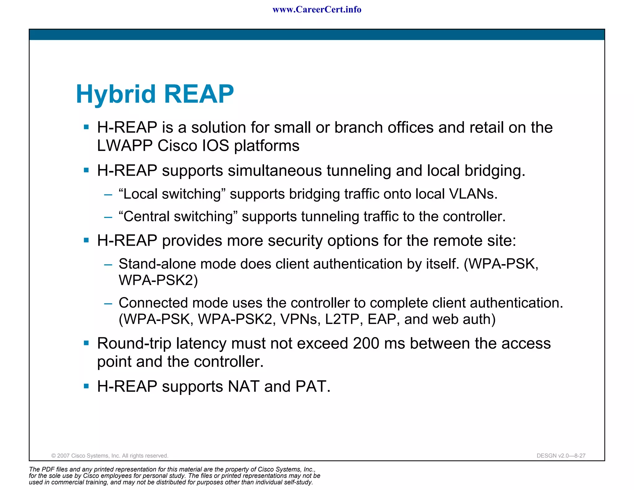 www.CareerCert.info




                 Hybrid REAP
                          H-REAP is a solution for small or branch offices and retail on the
                          LWAPP Cisco IOS platforms
                          H-REAP supports simultaneous tunneling and local bridging.
                             – “Local switching” supports bridging traffic onto local VLANs.
                             – “Central switching” supports tunneling traffic to the controller.
                          H-REAP provides more security options for the remote site:
                             – Stand-alone mode does client authentication by itself. (WPA-PSK,
                               WPA-PSK2)
                             – Connected mode uses the controller to complete client authentication.
                               (WPA-PSK, WPA-PSK2, VPNs, L2TP, EAP, and web auth)
                          Round-trip latency must not exceed 200 ms between the access
                          point and the controller.
                          H-REAP supports NAT and PAT.



        © 2007 Cisco Systems, Inc. All rights reserved.                                                     DESGN v2.0—8-27

The PDF files and any printed representation for this material are the property of Cisco Systems, Inc.,
for the sole use by Cisco employees for personal study. The files or printed representations may not be
used in commercial training, and may not be distributed for purposes other than individual self-study.
 