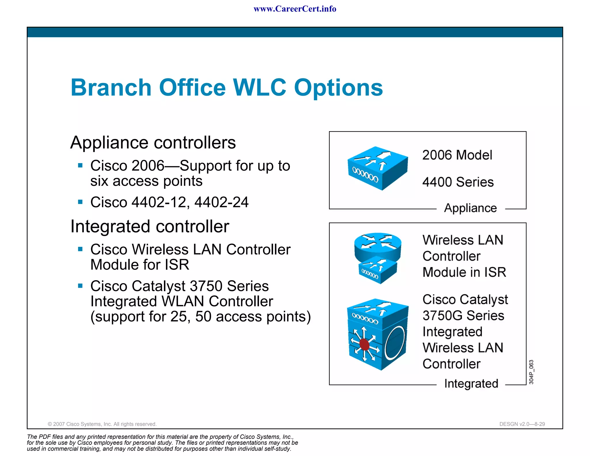 www.CareerCert.info




                 Branch Office WLC Options

                 Appliance controllers
                          Cisco 2006—Support for up to
                          six access points
                          Cisco 4402-12, 4402-24
                 Integrated controller
                          Cisco Wireless LAN Controller
                          Module for ISR
                          Cisco Catalyst 3750 Series
                          Integrated WLAN Controller
                          (support for 25, 50 access points)




        © 2007 Cisco Systems, Inc. All rights reserved.                                                     DESGN v2.0—8-29

The PDF files and any printed representation for this material are the property of Cisco Systems, Inc.,
for the sole use by Cisco employees for personal study. The files or printed representations may not be
used in commercial training, and may not be distributed for purposes other than individual self-study.
 