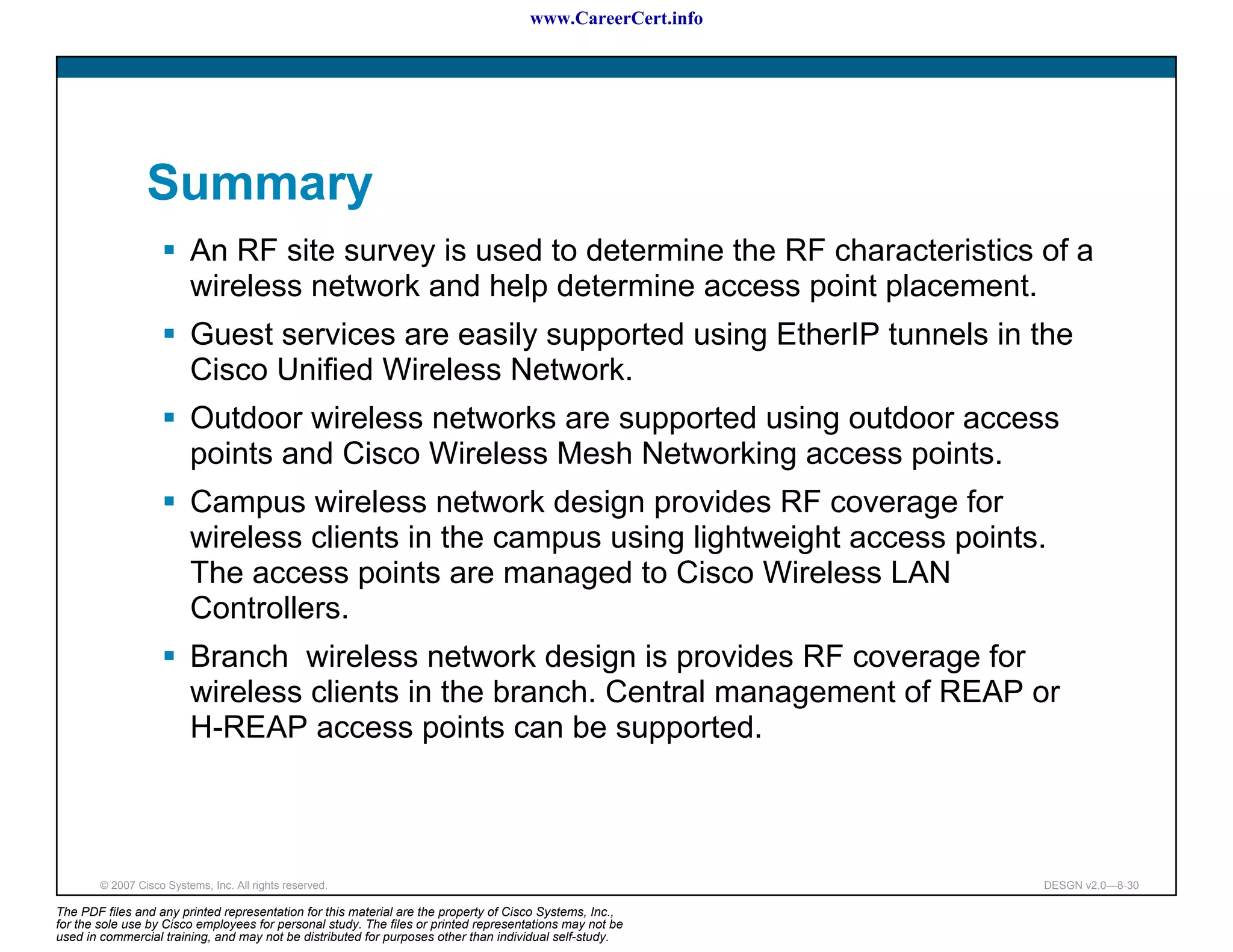 www.CareerCert.info




                 Summary
                          An RF site survey is used to determine the RF characteristics of a
                          wireless network and help determine access point placement.
                          Guest services are easily supported using EtherIP tunnels in the
                          Cisco Unified Wireless Network.
                          Outdoor wireless networks are supported using outdoor access
                          points and Cisco Wireless Mesh Networking access points.
                          Campus wireless network design provides RF coverage for
                          wireless clients in the campus using lightweight access points.
                          The access points are managed to Cisco Wireless LAN
                          Controllers.
                          Branch wireless network design is provides RF coverage for
                          wireless clients in the branch. Central management of REAP or
                          H-REAP access points can be supported.



        © 2007 Cisco Systems, Inc. All rights reserved.                                                     DESGN v2.0—8-30

The PDF files and any printed representation for this material are the property of Cisco Systems, Inc.,
for the sole use by Cisco employees for personal study. The files or printed representations may not be
used in commercial training, and may not be distributed for purposes other than individual self-study.
 