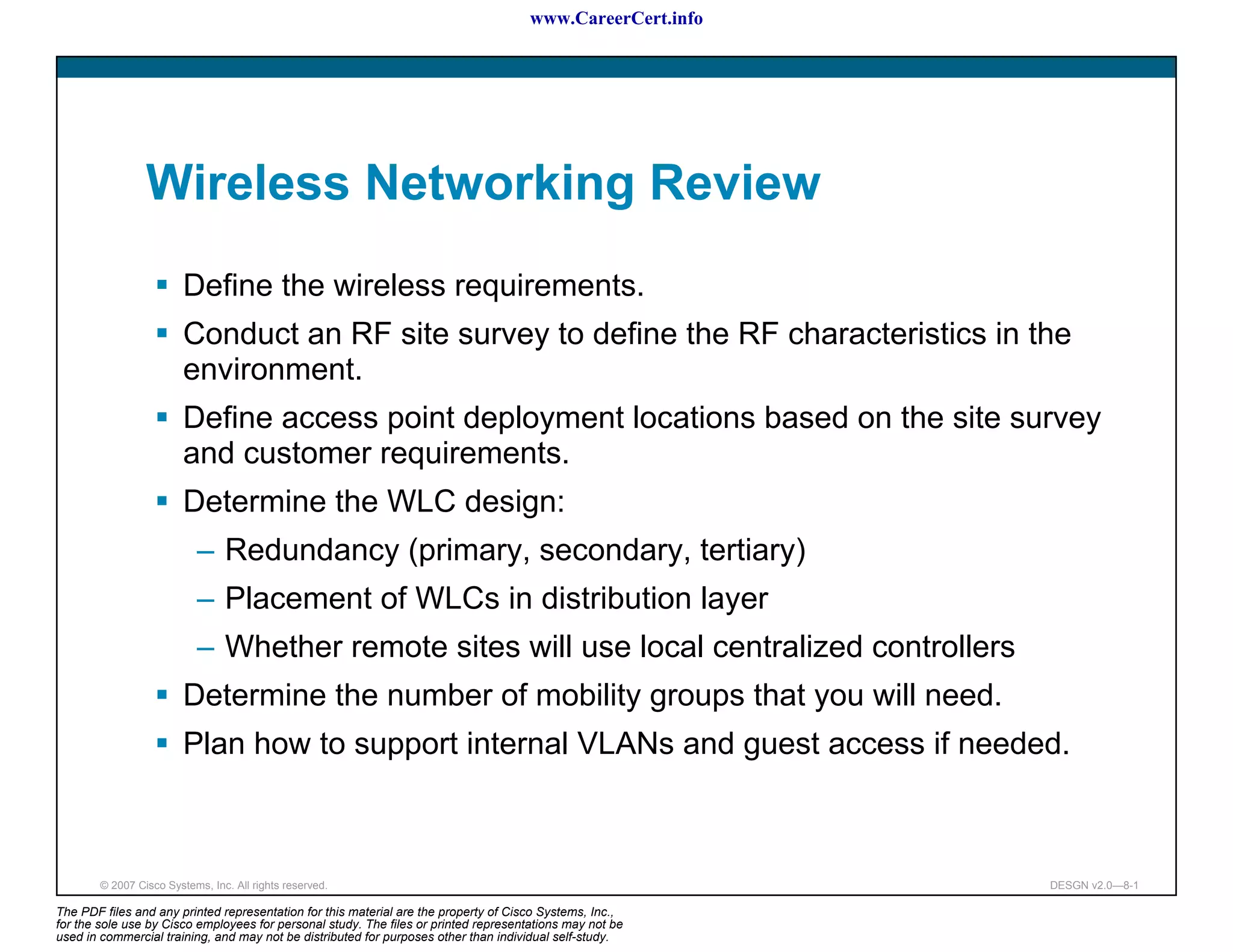 www.CareerCert.info




                 Wireless Networking Review
                         Define the wireless requirements.
                         Conduct an RF site survey to define the RF characteristics in the
                         environment.
                         Define access point deployment locations based on the site survey
                         and customer requirements.
                         Determine the WLC design:
                           – Redundancy (primary, secondary, tertiary)
                           – Placement of WLCs in distribution layer
                           – Whether remote sites will use local centralized controllers
                         Determine the number of mobility groups that you will need.
                         Plan how to support internal VLANs and guest access if needed.



        © 2007 Cisco Systems, Inc. All rights reserved.                                                     DESGN v2.0—8-1

The PDF files and any printed representation for this material are the property of Cisco Systems, Inc.,
for the sole use by Cisco employees for personal study. The files or printed representations may not be
used in commercial training, and may not be distributed for purposes other than individual self-study.
 