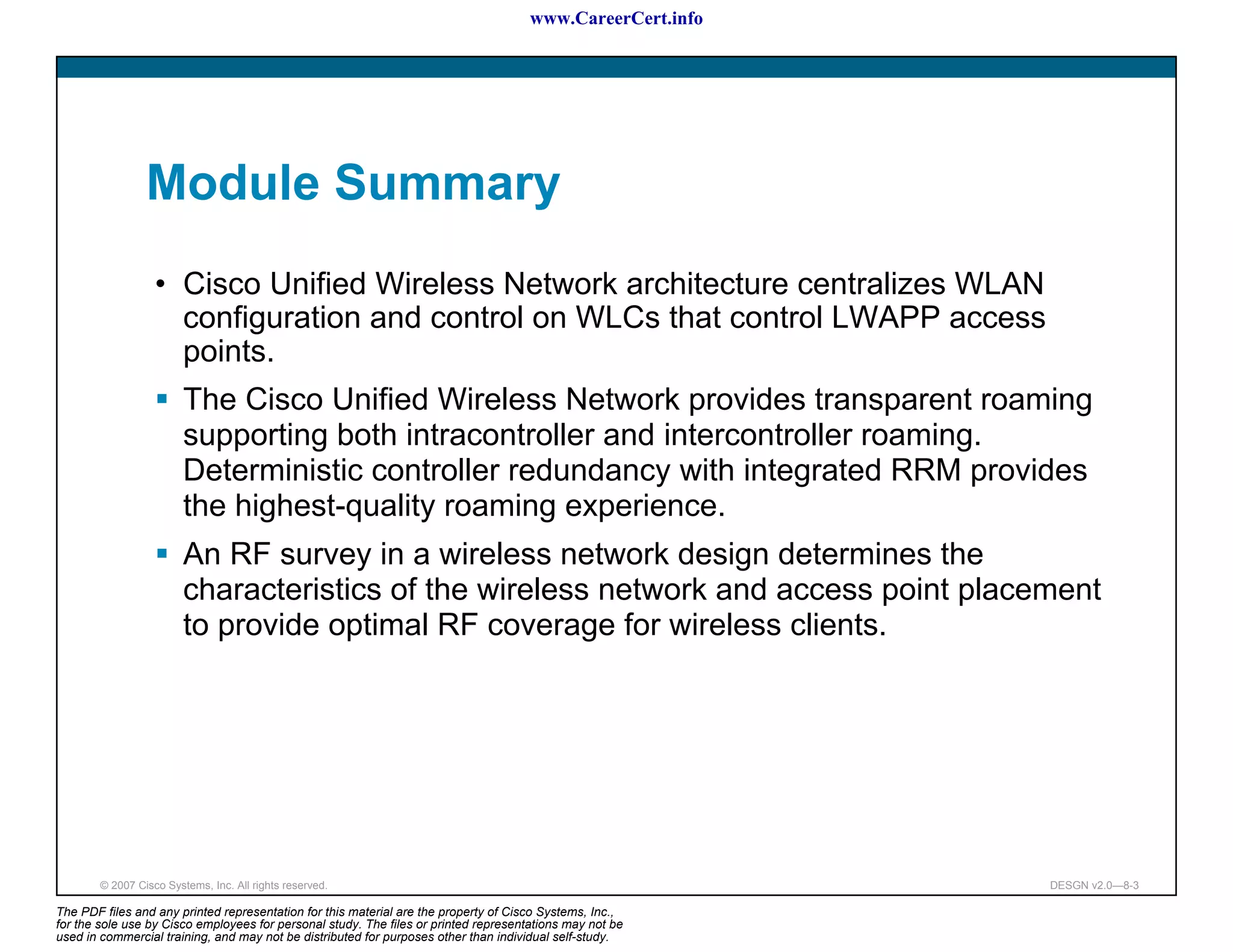 www.CareerCert.info




                 Module Summary
                   • Cisco Unified Wireless Network architecture centralizes WLAN
                     configuration and control on WLCs that control LWAPP access
                     points.
                         The Cisco Unified Wireless Network provides transparent roaming
                         supporting both intracontroller and intercontroller roaming.
                         Deterministic controller redundancy with integrated RRM provides
                         the highest-quality roaming experience.
                         An RF survey in a wireless network design determines the
                         characteristics of the wireless network and access point placement
                         to provide optimal RF coverage for wireless clients.




        © 2007 Cisco Systems, Inc. All rights reserved.                                                     DESGN v2.0—8-3

The PDF files and any printed representation for this material are the property of Cisco Systems, Inc.,
for the sole use by Cisco employees for personal study. The files or printed representations may not be
used in commercial training, and may not be distributed for purposes other than individual self-study.
 