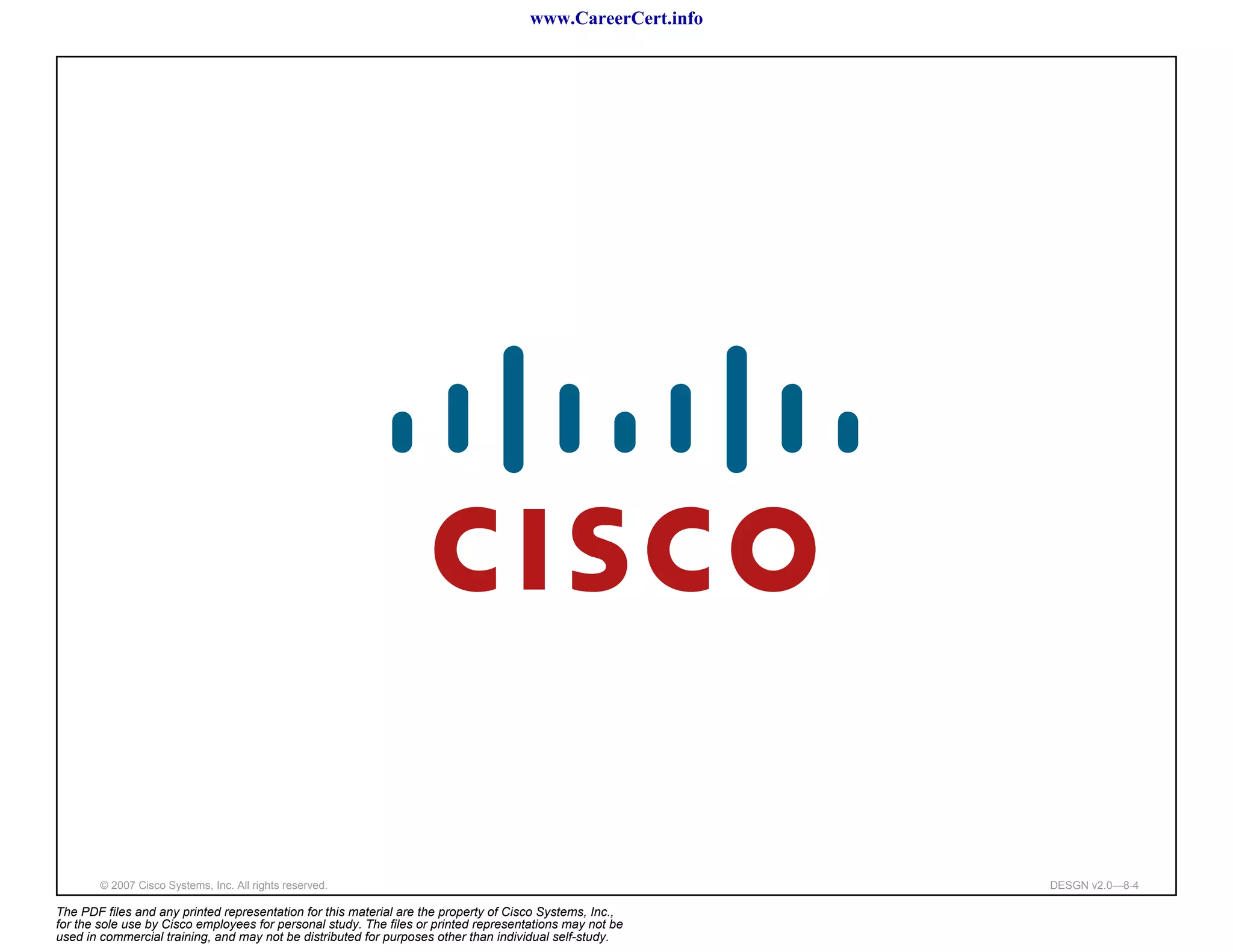 www.CareerCert.info




        © 2007 Cisco Systems, Inc. All rights reserved.                                                     DESGN v2.0—8-4

The PDF files and any printed representation for this material are the property of Cisco Systems, Inc.,
for the sole use by Cisco employees for personal study. The files or printed representations may not be
used in commercial training, and may not be distributed for purposes other than individual self-study.
 